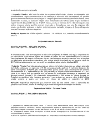 a mão de obra a seguir relacionada
Parágrafo Primeiro: Não estão incluídos nos reajustes salariais desta cláusula os empregados que
desempenharem cargos administrativos ou de confiança na atividade meio das empresas, ou que não
possuam nenhuma similitude com os cargos da categoria profissional elencados na tabela anexo I, deste
instrumento ou ainda, se elencados estejam sendo remunerados em valores acima do piso normativo
vigente no mês de dezembro do ano de 2013, ficando, assim, as empresas livres e desembaraçadas para
aplicar o reajuste salarial que lhes convier, observadas as limitações de cada uma das empresas, não
sendo, em absoluto, aplicados os índices neste instrumento pactuado, à íntegra, de forma obrigatória,
mas por livre negociação entre as partes.
Parágrafo Segundo: Os salários vigentes a partir de 1º de janeiro de 2014 estão discriminando na tabela
anexo I.
Reajustes/Correções Salariais
CLÁUSULA QUARTA - REAJUSTE SALARIAL.
A empresa arcará a partir de 1º de janeiro de 2014, com o dispêndio de 10,51% (dez virgula cinquenta e um
por cento) sobre o piso salarial vigente em primeiro de janeiro de 2013, representado por 8% (oito por
cento) de reajuste dos salários normativos e 18,18% (dezoito virgula dezoito por cento) a titulo de reajuste
no ticket/cartão alimentação em relação ao valor vigente anterior, importando em um aumento médio de
2,51% (dois virgula cinquenta e um por cento), em relação ao salário anterior data base 2013
Parágrafo Primeiro:Para todas as categorias que laboram no feriado, inclusive as que utilizam a jornada
de trabalho ininterrupta em regime de 12 X 36, a empresa arcará a partir de 1º (primeiro) de janeiro de
2013, com dispêndio de 10,64% (dez virgula sessenta e quatro), sobre o piso salarial vigente em primeiro
de dezembro de 2013, representado por 8% (oito por cento) de reajuste dos salários normativos e 23,20%
(vinte e três virgula vinte por cento)a titulo de reajuste no ticket/cartão alimentação e pagamento de
adicional noturno (Súmula nº 60 e orientação Jurisprudencial nº 388, ambas do Tribunal superior do
Trabalho) em relação ao valor vigente do ano anterior, importando em um aumento médio de 2,64% (dois
virgula sessenta e quatro por cento), em relação ao salário de dezembro de 2013
Parágrafo Segundo:Os empregados que percebem acima do piso salarial , ficará a concessão do
percentual de aumento , através de livre negociação, entre empregado e empresa em seu âmbito
Pagamento de Salário Formas e Prazos
CLÁUSULA QUINTA - PAGAMENTO SALARIAL
O pagamento da remuneração mensal, férias, 13o
salário e seus adiantamentos, assim como qualquer outro
pagamento devido ao trabalhador, dar-se-á obrigatoriamente através de depósito bancário em conta salário do
empregado ou aquela formalmente indicada pelo mesmo, através de vale postal ou ordem bancária.
a - A despesa da remessa postal, de depósito na conta bancária do empregado ou da ordem bancária será de
responsabilidade da empresa;
b - A data de pagamento, para todos os efeitos legais, será sempre a do crédito na conta-corrente do empregado,
 