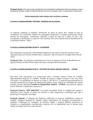 Parágrafo Quarto: Em caso de não recolhimento da Contribuição Confederativa Patronal prevista no caput
da presente cláusula, poderá o Sindicato Patronal recorrer à via judicial, para o cumprimento do inteiro teor.
Outras disposições sobre relação entre sindicato e empresa
CLÁUSULA QUINQUAGÉSIMA TERCEIRA - REMESSA DE RELAÇÕES
As empresas remeterão ao Sindicato Profissional, no prazo de quinze dias, contado da data do
recolhimento da Contribuição Sindical dos empregados pertencentes à categoria profissional, relação
nominal dos empregados contribuintes, indicando a função de cada um, o salário do mês a que
corresponder a contribuição e o respectivo valor recolhido, bem como cópia de Guia de Recolhimento de
Contribuição Sindical - GRCS.
CLÁUSULA QUINQUAGÉSIMA QUARTA - CONVÊNIOS
As Contribuições Assistenciais e Mensalidades Sindicais de que tratam as cláusulas anteriores serão
repassadas através de convênio firmado entre os sindicatos, cada um em per si, em algum banco da rede
oficial.
Parágrafo Único - Os sindicatos comprometem-se a enviar às empresas as Guias de Recolhimento de
Agência Bancária da Rede Oficial, quinze dias após a assinatura deste documento.
CLÁUSULA QUINQUAGÉSIMA QUINTA - CERTIDÃO DE REGULARIDADE SINDICAL CERSIN
Para efeito deste instrumento e de comprovação junto a terceiros, inclusive Justiça do Trabalho,
Superintendência Regional do Trabalho, Tomador de Serviço e Órgãos Licitantes e por força desta
Convenção e em atendimento ao disposto no Artigo nº. 607 da CLT, as empresas para participarem em
licitações promovidas por órgãos da administração pública, direta, indireta ou contratação por setores
privados, deverão apresentar Certidão de Regularidade Sindical – CERSIN, cujo prazo de vigência
será de 180(cento e oitenta) dias consecutivos.
Parágrafo Primeiro - DOS DIREITOS: A avocação de qualquer direito ou condição que requeira a
observância desta cláusula só poderá ser exercida se restar comprovada a certificação para todo o
período que foi requerido o privilégio.
Parágrafo Segundo - É obrigação dos Sindicatos notificarem as empresas, trabalhadores, Justiça do
Trabalho, Delegacia Regional do Trabalho, órgãos Fiscalizadores de obrigações previdenciárias e
fundiárias, Contratantes ou Tomadores de Serviços, Órgãos e empresas públicas promotoras de
licitações, as irregularidades cometidas pelas empresas e/ou os impedimentos que as mesmas estão
sujeitas em função do previsto nesta cláusula.
 