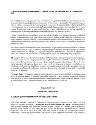 CLÁUSULA QUINQUAGÉSIMA OITAVA - COMISSÃO DE AUTOCONSTATAÇÃO DA CONVENÇÃO
CAC
Em virtude do interesse de garantir o fiel cumprimento da legislação trabalhista e previdenciária e deste
documento junto a opinião pública, aos Tomadores de Serviços e às Autoridades Públicas e Privadas, de
todas as esferas, especialmente as responsáveis pela preservação da regularidade das relações trabalhistas
e previdenciárias, não só pela submissão à obrigatoriedade legal, mas, também, para elidir de vez com o
estigma de mau empregador e mau contribuinte que o setor ainda alimenta no seio da sociedade, as
partes acordam pela manutenção da autofiscalização do setor, nos seguintes termos:
I - fica constituída uma comissão de quatro membros indicados pelo Sindicato Patronal, sendo dois
titulares e dois suplentes, e de igual número de membros indicados pelo Sindicato Profissional, para
definir, planejar, executar, controlar e resolver todos os assuntos pertinentes à matéria, de acordo com os
princípios neste documento, pelo voto da maioria de seus membros titulares, reunindo-se, no mínimo,
uma vez por mês;
II - cabe à Comissão de Autoconstatação, essencialmente, a apuração de fatos que desabonem ou possam
vir a desabonar o setor, no que se refere ao cumprimento pelas empresas, pelos profissionais da categoria
e pelos contratantes dos serviços, da Legislação Trabalhista, Previdenciária, Fundiária, a específica do
setor e das convenções e acordos firmados entre as partes, sejam eles de direito público ou privado;
III - compete à Comissão de Autoconstatação: Receber denúncia; realizar buscas; visitar as empresas e
os locais de execução dos serviços, requerer informações e documentos, mediante o prazo de cinco dias;
ter acesso aos documentos inerentes ao objeto da presente cláusula; consultar órgãos e valer-se de outros
meios legais para obtenção de dados que possam ser de seu interesse; formalizar o resultado de seu
trabalho, de modo que seja decidido em conjunto as providências a serem tomadas, entre elas, mas sem
se restringir, a aplicação de multas com base neste documento e a denúncia às autoridades constituídas
pertinentes às matérias.
Parágrafo Único - Obriga-se o Sindicato que tenha conhecimento de irregularidade ou fato inerente ou
objeto de apuração através da cláusula em questão, a notificar o outro no prazo máximo de dois dias
úteis, sob pena de multa, independentemente de toda e qualquer providência que venha a tomar, a qual,
no mesmo prazo e com a mesma cominação, deverá ser igualmente cientificada.
Disposições Gerais
Regras para a Negociação
CLÁUSULA QUINQUAGÉSIMA NONA - NEGOCIAÇÃO/ACORDO
Para firmar Acordos Coletivos de Trabalho as empresas devem comprovar estar quites com suas
obrigações sindicais através de Certidão de Regularidade Sindical - CERSIN , os empregados de
uma ou mais empresas que decidirem celebrar Acordo Coletivo de Trabalho com as respectivas
empresas darão ciência de sua resolução, por escrito, ao Sindicato representativo da categoria
profissional, que terá o prazo de 8 (oito) dias para assumir a direção dos entendimentos entre os
interessados, devendo igual procedimento ser observado pelas empresas interessadas com relação ao
 