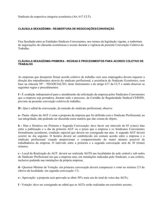 Sindicato da respectiva categoria econômica (Art. 617 CLT).
CLÁUSULA SEXAGÉSIMA - REABERTURA DE NEGOCIAÇÕES/CONVENÇÃO
Fica facultada entre as Entidades Sindicais Convenentes, nos termos da legislação vigente, a reabertura
de negociações de cláusulas econômicas e sociais durante a vigência da presente Convenção Coletiva de
Trabalho.
CLÁUSULA SEXAGÉSIMA PRIMEIRA - REGRAS E PROCEDIMENTOS PARA ACORDO COLETIVO DE
TRABALHO
As empresas que desejarem firmar acordo coletivo de trabalho com seus empregados devem requerer a
direção dos entendimentos através do sindicato profissional, e assistência do Sindicato Econômico, com
base na cláusula 58ª – NEGOCIAÇÃO, deste Instrumento e do artigo 617 da CLT e ainda observar as
seguintes regras e procedimentos:
I - É condição indispensável para o atendimento da solicitação da empresa pelos Sindicatos Convenentes
que a empresa seja portadora, durante todo o processo, da Certidão de Regularidade Sindical CERSIN,
prevista na presente convenção coletiva de trabalho;
II - Que o edital de convocação, de emissão do sindicato profissional, observe:
a - Pauta: objeto da AGT é votar a proposta da empresa que foi definida com o Sindicato Profissional, na
sua integridade, não podendo ser discutida outra matéria que não consta do objeto;
b - Dias e Horários em Primeira e Segunda Convocação: deve haver um intervalo de 05 (cinco) dias
entre a publicação e o dia da primeira AGT ou o prazo que a empresa e os Sindicatos Convenentes
formalmente acordarem, condição especial que deverá ser consignada nas atas. A segunda AGT deverá
ocorrer no dia seguinte. O horário deverá ser estabelecido em comum acordo entre a empresa e o
sindicato profissional visando proporcionar o comparecimento do maior número possível de
trabalhadores da empresa. O intervalo entre a primeira e a segunda convocação será de 30 (trinta)
minutos.
c - Local da Realização da AGT: deverá ser realizada AGTS nas localidades da sede central e sub-sedes
do Sindicato Profissional em que a empresa atue, em instalações indicadas pelo Sindicato, a seu critério,
inclusive podendo nas instalações da própria empresa;
d - Quorum Mínimo de Votação: em primeira convocação deverá comparecer e votar no mínimo 2/3 do
efetivo da localidade. em segunda convocação 1/3;
e - Aprovação: a proposta será aprovada se obter 50% mais um do total de votos das AGTs;
f - Votação: deve ser consignado no edital que as AGTs serão realizadas em escrutínio secreto;
 