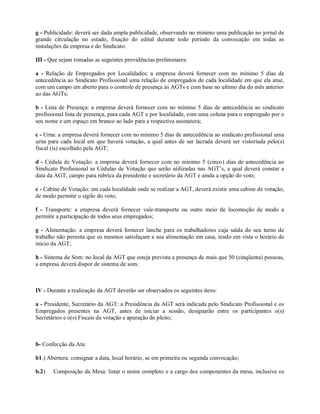 g - Publicidade: deverá ser dada ampla publicidade, observando no mínimo uma publicação no jornal de
grande circulação no estado, fixação do edital durante todo período da convocação em todas as
instalações da empresa e do Sindicato.
III - Que sejam tomadas as seguintes providências preliminares:
a - Relação de Empregados por Localidades: a empresa deverá fornecer com no mínimo 5 dias de
antecedência ao Sindicato Profissional uma relação de empregados de cada localidade em que ela atue,
com um campo em aberto para o controle de presença às AGTs e com base no ultimo dia do mês anterior
ao das AGTs;
b - Lista de Presença: a empresa deverá fornecer com no mínimo 5 dias de antecedência ao sindicato
profissional lista de presença, para cada AGT e por localidade, com uma coluna para o empregado por o
seu nome e um espaço em branco ao lado para a respectiva assinatura;
c - Urna: a empresa deverá fornecer com no mínimo 5 dias de antecedência ao sindicato profissional uma
urna para cada local em que haverá votação, a qual antes de ser lacrada deverá ser vistoriada pelo(s)
fiscal (is) escolhido pela AGT;
d - Cédula de Votação: a empresa deverá fornecer com no mínimo 5 (cinco) dias de antecedência ao
Sindicato Profissional as Cédulas de Votação que serão utilizadas nas AGT’s, a qual deverá constar a
data da AGT, campo para rubrica da presidente e secretário da AGT e ainda a opção do voto;
e - Cabine de Votação: em cada localidade onde se realizar a AGT, deverá existir uma cabine de votação,
de modo permitir o sigilo do voto;
f - Transporte: a empresa deverá fornecer vale-transporte ou outro meio de locomoção de modo a
permitir a participação de todos seus empregados;
g - Alimentação: a empresa deverá fornecer lanche para os trabalhadores cuja saída do seu turno de
trabalho não permita que os mesmos satisfaçam a sua alimentação em casa, tendo em vista o horário de
inicio da AGT;
h - Sistema de Som: no local da AGT que esteja prevista a presença de mais que 50 (cinqüenta) pessoas,
a empresa deverá dispor de sistema de som.
IV - Durante a realização da AGT deverão ser observados os seguintes itens:
a - Presidente, Secretário da AGT: a Presidência da AGT será indicada pelo Sindicato Profissional e os
Empregados presentes na AGT, antes de iniciar a sessão, designarão entre os participantes o(s)
Secretários e o(s) Fiscais da votação e apuração do pleito;
b- Confecção da Ata:
b1.) Abertura: consignar a data, local horário, se em primeira ou segunda convocação;
b.2) Composição da Mesa: listar o nome completo e a cargo dos componentes da mesa, inclusive os
 