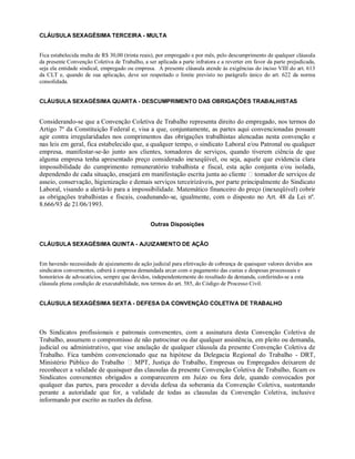 CLÁUSULA SEXAGÉSIMA TERCEIRA - MULTA
Fica estabelecida multa de R$ 30,00 (trinta reais), por empregado e por mês, pelo descumprimento de qualquer cláusula
da presente Convenção Coletiva de Trabalho, a ser aplicada a parte infratora e a reverter em favor da parte prejudicada,
seja ela entidade sindical, empregado ou empresa. A presente cláusula atende às exigências do inciso VIII do art. 613
da CLT e, quando de sua aplicação, deve ser respeitado o limite previsto no parágrafo único do art. 622 da norma
consolidada.
CLÁUSULA SEXAGÉSIMA QUARTA - DESCUMPRIMENTO DAS OBRIGAÇÕES TRABALHISTAS
Considerando-se que a Convenção Coletiva de Trabalho representa direito do empregado, nos termos do
Artigo 7º da Constituição Federal e, visa a que, conjuntamente, as partes aqui convencionadas possam
agir contra irregularidades nos comprimentos das obrigações trabalhistas alencadas nesta convenção e
nas leis em geral, fica estabelecido que, a qualquer tempo, o sindicato Laboral e/ou Patronal ou qualquer
empresa, manifestar-se-ão junto aos clientes, tomadores de serviços, quando tiverem ciência de que
alguma empresa tenha apresentado preço considerado inexeqüível, ou seja, aquele que evidencia clara
impossibilidade do cumprimento remuneratório trabalhista e fiscal, esta ação conjunta e/ou isolada,
dependendo de cada situação, ensejará em manifestação escrita junta ao cliente tomador de serviços de
asseio, conservação, higienização e demais serviços terceirizáveis, por parte principalmente do Sindicato
Laboral, visando a alertá-lo para a impossibilidade. Matemático financeiro do preço (inexeqüível) cobrir
as obrigações trabalhistas e fiscais, coadunando-se, igualmente, com o disposto no Art. 48 da Lei nº.
8.666/93 de 21/06/1993.
Outras Disposições
CLÁUSULA SEXAGÉSIMA QUINTA - AJUIZAMENTO DE AÇÃO
Em havendo necessidade de ajuizamento de ação judicial para efetivação de cobrança de quaisquer valores devidos aos
sindicatos convernentes, caberá à empresa demandada arcar com o pagamento das custas e despesas processuais e
honorários de advocatícios, sempre que devidos, independentemente do resultado da demanda, conferindo-se a esta
cláusula plena condição de executabilidade, nos termos do art. 585, do Código de Processo Civil.
CLÁUSULA SEXAGÉSIMA SEXTA - DEFESA DA CONVENÇÃO COLETIVA DE TRABALHO
Os Sindicatos profissionais e patronais convenentes, com a assinatura desta Convenção Coletiva de
Trabalho, assumem o compromisso de não patrocinar ou dar qualquer assistência, em pleito ou demanda,
judicial ou administrativo, que vise anulação de qualquer cláusula da presente Convenção Coletiva de
Trabalho. Fica também convencionado que na hipótese da Delegacia Regional do Trabalho - DRT,
Ministério Público do Trabalho MPT, Justiça do Trabalho, Empresas ou Empregados deixarem de
reconhecer a validade de quaisquer das clausulas da presente Convenção Coletiva de Trabalho, ficam os
Sindicatos convenentes obrigados a comparecerem em Juízo ou fora dele, quando convocados por
qualquer das partes, para proceder a devida defesa da soberania da Convenção Coletiva, sustentando
perante a autoridade que for, a validade de todas as clausulas da Convenção Coletiva, inclusive
informando por escrito as razões da defesa.
 