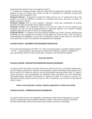 independentemente da forma como se dê o pagamento bancário.”
c - As empresas se obrigam a fornecer cópia dos comprovantes dos pagamentos efetuados na forma desta
cláusula, no prazo de 10(dez) dias corridos da data do recebimento da notificação assinada pela
Comissão de Auto Constatação - CAC.
Parágrafo Primeiro - O pagamento mensal dos salários dar-se-á até o 5o
(quinto) dia útil do mês
seguinte ao do mês de referência, excluindo-se na contagem desse prazo, para todos os efeitos, os
sábados, domingos e feriados.
Parágrafo Segundo: Para os novos contratos e admissão o prazo para cumprimento da presente
Clausula será a partir do segundo mês de vigência do mesmo.
Parágrafo Terceiro: Fica estabelecida multa de 10% (dez por cento) do piso da categoria, por
empregado, por mês, em caso de descumprimento do caput desta cláusula, a ser revertida a entidade
congênere registrada no CNAS E CMAS ou a entidade pública.
Parágrafo Quarto : As despesas com taxas bancárias debitadas nas Contas Correntes indicadas pelo
trabalhador ou como resultado da conversão da Conta Salário em Conta Corrente, serão da exclusiva
responsabilidade do trabalhador, vez que tanto na indicação da conta corrente quanto na conversão da
conta salário para corrente é ato unilateral e da competência do trabalhador.
CLÁUSULA SEXTA - PAGAMENTO DE RESCISÕES CONTRATUAIS
Por ocasião das homologações dos TRCT´s as verbas rescisórias poderão ser quitadas mediante depósito
on line , sendo obrigatória a apresentação do comprovante de depósito, podendo o trabalhador se
opor, apresentando extrato de conta corrente apto a comprovar a não efetivação do depósito.
Descontos Salariais
CLÁUSULA SÉTIMA - DESCONTO DE BENEFÍCIOS SOCIAIS CONCEDIDOS
As empresas estão autorizadas, por opção unilateral de cada uma do setor, se desejarem implementar a
presente medida, a descontar do salário de seus empregados, quando formalmente autorizadas por estes,
até um total de 30% (trinta por cento) do valor da remuneração mensal percebida, férias, 13º salário e
verbas rescisórias o valor correspondente aos benefícios sociais concedidos, tais como Alimentação,
Vale-Supermercado, Remédios, Parcelamento de Aquisição de Bens de Consumo ou Imóveis, etc.,
observados os limites legais de cada caso em per si, não se constituindo, essa concessão em percepção de
salário in natura.
Outras normas referentes a salários, reajustes, pagamentos e critérios para cálculo
CLÁUSULA OITAVA - COMPROVANTES DE PAGAMENTOS
As empresas fornecerão aos seus empregados, mensalmente, comprovantes de pagamentos, nos quais
constem as parcelas que forem recebidas e deduzidas: salários, horas extras, comissões, adicionais,
descontos especificados, além de outros títulos que acresçam ou onerem a remuneração.
 