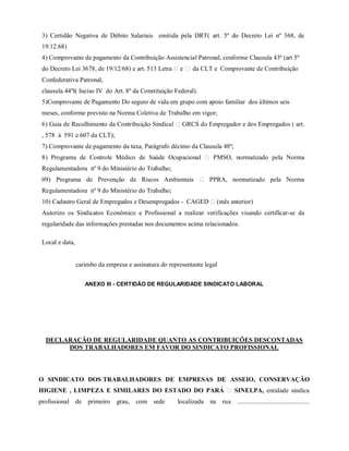 3) Certidão Negativa de Débito Salariais emitida pela DRT( art. 5º do Decreto Lei nº 368, de
19.12.68)
4) Comprovante de pagamento da Contribuição Assistencial Patronal, conforme Clausula 43ª (art 5º
do Decreto Lei 3678, de 19/12/68) e art. 513 Letra e da CLT e Comprovante de Contribuição
Confederativa Patronal,
clausula 44ªI( Inciso IV do Art. 8º da Constituição Federal).
5)Comprovante de Pagamento Do seguro de vida em grupo com apoio familiar dos últimos seis
meses, conforme previsto na Norma Coletiva de Trabalho em vigor;
6) Guia de Recolhimento da Contribuição Sindical GRCS do Empregador e dos Empregados ( art.
, 578 à 591 e 607 da CLT);
7) Comprovante de pagamento da taxa, Parágrafo décimo da Clausula 48ª;
8) Programa de Controle Médico de Saúde Ocupacional PMSO, normatizado pela Norma
Regulamentadora nº 9 do Ministério do Trabalho;
09) Programa de Prevenção de Riscos Ambientais PPRA, normatizado pela Norma
Regulamentadora nº 9 do Ministério do Trabalho;
10) Cadastro Geral de Empregados e Desempregados - CAGED (mês anterior)
Autorizo os Sindicatos Econômico e Profissional a realizar verificações visando certificar-se da
regularidade das informações prestadas nos documentos acima relacionados.
Local e data,
carimbo da empresa e assinatura do representante legal
ANEXO III - CERTIDÃO DE REGULARIDADE SINDICATO LABORAL
DECLARAÇÃO DE REGULARIDADE QUANTO AS CONTRIBUIÇÕES DESCONTADAS
DOS TRABALHADORES EM FAVOR DO SINDICATO PROFISSIONAL
O SINDICATO DOS TRABALHADORES DE EMPRESAS DE ASSEIO, CONSERVAÇÃO,
HIGIENE , LIMPEZA E SIMILARES DO ESTADO DO PARÁ SINELPA, entidade sindical
profissional de primeiro grau, com sede localizada na rua .............................................,
 