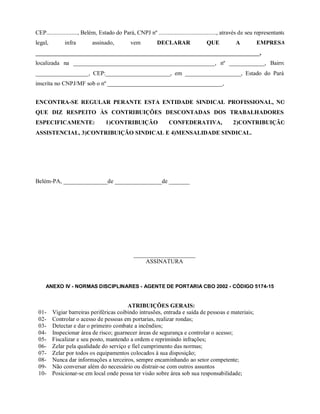 CEP....................., Belém, Estado do Pará, CNPJ nº ......................................., através de seu representante
legal, infra assinado, vem DECLARAR QUE A EMPRESA
____________________________________________________________________________,
localizada na ________________________________________________, nº ____________, Bairro
__________________, CEP:______________________, em ___________________, Estado do Pará,
inscrita no CNPJ/MF sob o nº _______________________________________,
ENCONTRA-SE REGULAR PERANTE ESTA ENTIDADE SINDICAL PROFISSIONAL, NO
QUE DIZ RESPEITO ÀS CONTRIBUIÇÕES DESCONTADAS DOS TRABALHADORES,
ESPECIFICAMENTE: 1)CONTRIBUIÇÃO CONFEDERATIVA, 2)CONTRIBUIÇÃO
ASSISTENCIAL, 3)CONTRIBUIÇÃO SINDICAL E 4)MENSALIDADE SINDICAL.
Belém-PA, _______________de ________________de _______
_____________________
ASSINATURA
ANEXO IV - NORMAS DISCIPLINARES - AGENTE DE PORTARIA CBO 2002 - CÓDIGO 5174-15
ATRIBUIÇÕES GERAIS:
01- Vigiar barreiras periféricas coibindo intrusões, entrada e saída de pessoas e materiais;
02- Controlar o acesso de pessoas em portarias, realizar rondas;
03- Detectar e dar o primeiro combate a incêndios;
04- Inspecionar área de risco; guarnecer áreas de segurança e controlar o acesso;
05- Fiscalizar e seu posto, mantendo a ordem e reprimindo infrações;
06- Zelar pela qualidade do serviço e fiel cumprimento das normas;
07- Zelar por todos os equipamentos colocados à sua disposição;
08- Nunca dar informações a terceiros, sempre encaminhando ao setor competente;
09- Não conversar além do necessário ou distrair-se com outros assuntos
10- Posicionar-se em local onde possa ter visão sobre área sob sua responsabilidade;
 