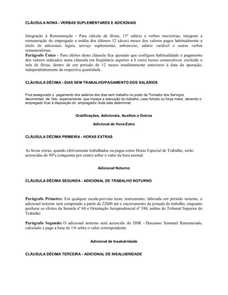 CLÁUSULA NONA - VERBAS SUPLEMENTARES E ADICIONAIS
Integração à Remuneração - Para cálculo de férias, 13º salário e verbas rescisórias, integram a
remuneração do empregado a média dos últimos 12 (doze) meses dos valores pagos habitualmente a
título de adicionais legais, serviço suplementar, sobreaviso, salário variável e outras verbas
remuneratórias.
Parágrafo Único - Para efeitos desta cláusula fica ajustado que configura habitualidade o pagamento
dos valores indicados nesta cláusula em freqüência superior a 6 (seis) meses consecutivos, excluído o
mês de férias, dentro de um período de 12 meses imediatamente anteriores à data da apuração,
independentemente da respectiva quantidade.
CLÁUSULA DÉCIMA - DIAS SEM TRABALHO/PAGAMENTO DOS SALÁRIOS
Fica assegurado o pagamento dos salários dos dias sem trabalho no posto de Tomador dos Serviços,
decorrentes de fato superveniente que impeça a execução do trabalho, caso fortuito ou força maior, devendo o
empregado ficar à disposição do empregador onde este determinar.
Gratificações, Adicionais, Auxílios e Outros
Adicional de Hora-Extra
CLÁUSULA DÉCIMA PRIMEIRA - HORAS EXTRAS
As horas extras, quando efetivamente trabalhadas ou pagas como Horas Especial de Trabalho, serão
acrescidas de 50% (cinquenta por cento) sobre o valor da hora normal.
Adicional Noturno
CLÁUSULA DÉCIMA SEGUNDA - ADICIONAL DE TRABALHO NOTURNO
Parágrafo Primeiro: Em qualquer escala prevista neste instrumento, laborada em período noturno, o
adicional noturno será computado a partir de 22h00 até o encerramento da jornada de trabalho, enquanto
perdurar os efeitos da Sumula nº 60 e Orientação Jurisprudencial nº 388, ambas do Tribunal Superior do
Trabalho
Parágrafo Segundo: O adicional noturno será acrescido do DSR - Descanso Semanal Remunerado,
calculado e pago a base de 1/6 sobre o valor correspondente.
Adicional de Insalubridade
CLÁUSULA DÉCIMA TERCEIRA - ADICIONAL DE INSALUBRIDADE
 