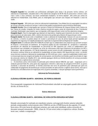 Parágrafo Segundo: Fica concedido aos profissionais abrangidos pelo anexo I da presente norma coletiva, um
adicional de insalubridade, calculado sobre o Piso Salarial da categoria de R$ R$ 782,25 (setecentos e oitenta e dois
reais e vinte e cinco centavos), nos locais considerados insalubres, na forma abaixoP: 20% (vinte por cento) de
adicional de insalubridade, Grau Médio, para os empregados que exerçam suas funções em hospitais e casas de
saúde.
Parágrafo Segundo: 20% (vinte por cento) de adicional de insalubridade, Grau Médio Para os empregados varredores
de rua que executam serviços de varrição e coleta de lixo publico exclusivamente para Prefeituras Municipais
Parágrafo Terceiro: Para os empregados que exerçam a função de Profissionais de Limpeza Urbana como: Coletor de
lixo, coletor de entulho, Limpador de Canais e Bueiros oriundo de esgoto, usinas de tratamento de lixo e transbordo
municipal, Dedetizador, grau máximo, que corresponde a 40% (quarenta por cento), do Piso salarial da categoria.
Parágrafo Quarto: Para os empregados que laboram em leprosários, hospitais para tratamento do câncer, sanatórios
para tratamento de tuberculose, AIDS, e dentro das lixeiras dos prédios grau Maximo 40 (quarenta por cento).
Parágrafo Quinto: Nos locais onde o trabalhador recebe o adicional de insalubridade, inclusive em caso de sucessão
de contrato, o mesmo só poderá deixar de receber o percentual em caso de prévio laudo pericial expedido por
engenheiro de segurança no trabalho devidamente registrado na Superintendência Regional do Trabalho.
Parágrafo Sexto: Os sindicatos SEAC/PA X SINELPA acordam que os colaboradores das empresas que prestam serviços
de limpeza e conservação em banheiros de frequência publica de alta rotatividade de aeroportos e rodoviárias
perceberam um adicional de insalubridade no percentual de 40% (quarenta por cento) os colaboradores que
desenvolvam suas atividades em hospitais nas áreas de enfermarias onde haja tratamento de portadores de HIV e
Tuberculose, sala de operações, UTI, Ala de isolamento, pronto socorro de alta complexidade, necrotério e expurgo
de maneira continua farão jus ao adicional de insalubridade em grau máximo 40% (quarenta por cento) as demais
áreas internas receberão o adicional de insalubridade de 20% (vinte por cento) o grau da insalubridade incidirá sobre
a remuneração base da categoria de Auxiliar de serviços gerais, este beneficio será devido a partir da entrada em vigor
da convecção coletiva de trabalho 2013, não cabendo quaisquer direito ao referido benefício em serviços prestados
em data anterior a vigência desta convenção.
a - Os benefícios acima referenciados foi pleiteado pelo sindicato laboral SINELPA, que após negociação com o
sindicato patronal SEAC-PA, como parte das negociações referente a data base da categoria 01/01/2013; as partes
acordarão a concessão do beneficio. A referida concessão não serve de parâmetro para solicitação por parte do
colaborador de pagamento do beneficio por serviços prestados em data anterior a vigência desta norma, vista que o
beneficio foi concedida através de negociação entre as partes envolvidas, e não por quaisquer outros parâmetros.
Adicional de Periculosidade
CLÁUSULA DÉCIMA QUARTA - ADICIONAL DE PERICULOSIDADE
Fica assegurado o pagamento do Adicional Periculosidade calculado ao empregado quando efetivamente
devido, na forma da Lei.
Outros Adicionais
CLÁUSULA DÉCIMA QUINTA - ADICIONAL DE HORA EXTRA REDUZIDA NOTURNO
Quando esta jornada for realizada em expediente noturno, será pago pelo horário noturno reduzido,
período compreendido exclusivamente entre 22h00 de um dia e 05h00 horas do dia seguinte, 01 (uma)
hora extra e 08 (oito) horas de adicionais noturnos, por cada noite trabalhada, ambos acrescido do
descanso semanal remunerado - DSR, a base de 1/6 (um sexto) sobre os respectivos valores, ficando,
neste caso, vedada a compensação.
 