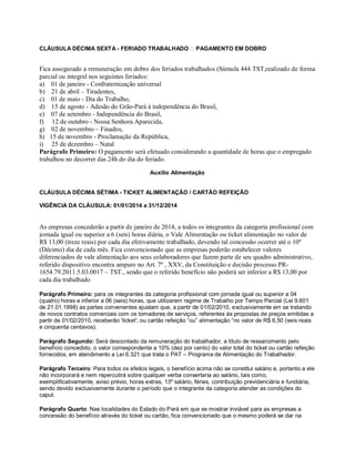 CLÁUSULA DÉCIMA SEXTA - FERIADO TRABALHADO PAGAMENTO EM DOBRO
Fica assegurado a remuneração em dobro dos feriados trabalhados (Súmula 444 TST,realizado de forma
parcial ou integral nos seguintes feriados:
a) 01 de janeiro - Confraternização universal
b) 21 de abril – Tiradentes,
c) 01 de maio - Dia do Trabalho,
d) 15 de agosto - Adesão do Grão-Pará à independência do Brasil,
e) 07 de setembro - Independência do Brasil,
f) 12 de outubro - Nossa Senhora Aparecida,
g) 02 de novembro – Finados,
h) 15 de novembro - Proclamação da República,
i) 25 de dezembro – Natal
Parágrafo Primeiro: O pagamento será efetuado considerando a quantidade de horas que o empregado
trabalhou no decorrer das 24h do dia do feriado.
Auxílio Alimentação
CLÁUSULA DÉCIMA SÉTIMA - TICKET ALIMENTAÇÃO / CARTÃO REFEIÇÃO
VIGÊNCIA DA CLÁUSULA: 01/01/2014 a 31/12/2014
As empresas concederão a partir de janeiro de 2014, a todos os integrantes da categoria profissional com
jornada igual ou superior a 6 (seis) horas diária, o Vale Alimentação ou ticket alimentação no valor de
R$ 13,00 (treze reais) por cada dia efetivamente trabalhado, devendo tal concessão ocorrer até o 10º
(Décimo) dia de cada mês. Fica convencionado que as empresas poderão estabelecer valores
diferenciados de vale alimentação aos seus colaboradores que fazem parte de seu quadro administrativo,
referido dispositivo encontra amparo no Art. 7º , XXV, da Constituição e decisão processo PR-
1654.79.2011.5.03.0017 – TST., sendo que o referido benefício não poderá ser inferior a R$ 13,00 por
cada dia trabalhado
Parágrafo Primeiro: para os integrantes da categoria profissional com jornada igual ou superior a 04
(quatro) horas e inferior a 06 (seis) horas, que utilizarem regime de Trabalho por Tempo Parcial (Lei 9.601
de 21.01.1998) as partes convenentes ajustam que, a partir de 01/02/2010, exclusivamente em se tratando
de novos contratos comerciais com os tomadores de serviços, referentes às propostas de preços emitidas a
partir de 01/02/2010, receberão 'ticket'; ou cartão refeição “ou” alimentação “no valor de R$ 6,50 (seis reais
e cinquenta centavos).
Parágrafo Segundo: Será descontado da remuneração do trabalhador, a título de ressarcimento pelo
benefício concedido, o valor correspondente a 10% (dez por cento) do valor total do ticket ou cartão refeição
fornecidos, em atendimento a Lei 6.321 que trata o PAT – Programa de Alimentação do Trabalhador.
Parágrafo Terceiro: Para todos os efeitos legais, o benefício acima não se constitui salário e, portanto a ele
não incorporará e nem repercutirá sobre qualquer verba consertaria ao salário, tais como,
exemplificativamente, aviso prévio, horas extras, 13º salário, férias, contribuição previdenciária e fundiária,
sendo devido exclusivamente durante o período que o integrante da categoria atender as condições do
caput.
Parágrafo Quarto: Nas localidades do Estado do Pará em que se mostrar inviável para as empresas a
concessão do benefício através do ticket ou cartão, fica convencionado que o mesmo poderá se dar na
 