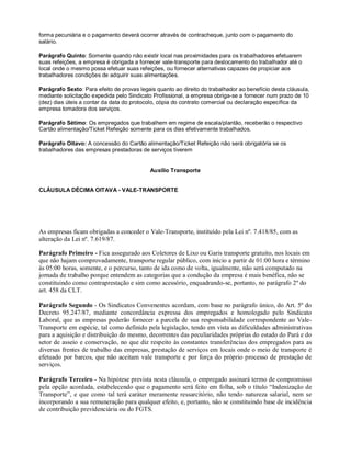 forma pecuniária e o pagamento deverá ocorrer através de contracheque, junto com o pagamento do
salário.
Parágrafo Quinto: Somente quando não existir local nas proximidades para os trabalhadores efetuarem
suas refeições, a empresa é obrigada a fornecer vale-transporte para deslocamento do trabalhador até o
local onde o mesmo possa efetuar suas refeições, ou fornecer alternativas capazes de propiciar aos
trabalhadores condições de adquirir suas alimentações.
Parágrafo Sexto: Para efeito de provas legais quanto ao direito do trabalhador ao benefício desta cláusula,
mediante solicitação expedida pelo Sindicato Profissional, a empresa obriga-se a fornecer num prazo de 10
(dez) dias úteis a contar da data do protocolo, cópia do contrato comercial ou declaração específica da
empresa tomadora dos serviços.
Parágrafo Sétimo: Os empregados que trabalhem em regime de escala/plantão, receberão o respectivo
Cartão alimentação/Ticket Refeição somente para os dias efetivamente trabalhados.
Parágrafo Oitavo: A concessão do Cartão alimentação/Ticket Refeição não será obrigatória se os
trabalhadores das empresas prestadoras de serviços tiverem
Auxílio Transporte
CLÁUSULA DÉCIMA OITAVA - VALE-TRANSPORTE
As empresas ficam obrigadas a conceder o Vale-Transporte, instituído pela Lei nº. 7.418/85, com as
alteração da Lei nº. 7.619/87.
Parágrafo Primeiro - Fica assegurado aos Coletores de Lixo ou Garis transporte gratuito, nos locais em
que não hajam comprovadamente, transporte regular público, com início a partir de 01:00 hora e término
às 05:00 horas, somente, e o percurso, tanto de ida como de volta, igualmente, não será computado na
jornada de trabalho porque entendem as categorias que a condução da empresa é mais benéfica, não se
constituindo como contraprestação e sim como acessório, enquadrando-se, portanto, no parágrafo 2º do
art. 458 da CLT.
Parágrafo Segundo - Os Sindicatos Convenentes acordam, com base no parágrafo único, do Art. 5º do
Decreto 95.247/87, mediante concordância expressa dos empregados e homologado pelo Sindicato
Laboral, que as empresas poderão fornecer a parcela de sua responsabilidade correspondente ao Vale-
Transporte em espécie, tal como definido pela legislação, tendo em vista as dificuldades administrativas
para a aquisição e distribuição do mesmo, decorrentes das peculiaridades próprias do estado do Pará e do
setor de asseio e conservação, no que diz respeito às constantes transferências dos empregados para as
diversas frentes de trabalho das empresas, prestação de serviços em locais onde o meio de transporte é
efetuado por barcos, que não aceitam vale transporte e por força do próprio processo de prestação de
serviços.
Parágrafo Terceiro - Na hipótese prevista nesta cláusula, o empregado assinará termo de compromisso
pela opção acordada, estabelecendo que o pagamento será feito em folha, sob o título “Indenização de
Transporte”, e que como tal terá caráter meramente ressarcitório, não tendo natureza salarial, nem se
incorporando a sua remuneração para qualquer efeito, e, portanto, não se constituindo base de incidência
de contribuição previdenciária ou do FGTS.
 