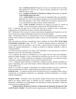 1.1.2 - Assistência Funeral: Prestação do serviço a ser solicitado através de sistema
0800 disponível 24 horas por dia 7 dias por semana, custeado até o valor de R$
3.000,00 (três mil reais);
1.1.3 – Invalidez Permanente ou Parcial por Acidente: Indenização ao Segurado
de R$ 15.000,00 (quinze mil reais).
1.1.4 - Auxílio Familiar: Em caso de morte do empregado titular, fica estipulado o
pagamento de 6 (seis) cestas básicas de alimentos no valor de R$ 200,00 (duzentos
reais) cada totalizando o valor de R$ 1.200,00 (Um mil e duzentos) paga de uma só
vez, aos beneficiários do seguro conforme subitem beneficiários.
1.1.5 - Verbas rescisórias: Reembolso das despesas de rescisão do contrato de
trabalho em caso de morte para a empresa de até R$ 2.000,00 (Dois mil reais).
1.1.6 – A diferença será paga em até 10 (dez) dias úteis após a entrega de todos os documentos
comprobatórios, aos beneficiários do seguro conforme subitem beneficiários.
1.1.7- Beneficiários: São as pessoas ou a pessoa expressamente designada(s) pelo Segurado ou previsto
em lei, a quem deve ser paga a indenização do seguro em caso de morte daquele.
1.1.8 - Os beneficiários deverão ser informados por meio de correspondência ou formulário próprio
podendo, ainda, constarem do cartão-proposta, quando o mesmo tiver sido preenchido e assinado pelo
segurado.
1.1.9 - Na ausência de indicação, os beneficiários serão os definidos nos Artigos 792 e 793 do Código
Civil Brasileiro, transcritos a seguir: “Art. 792” – Na falta de indicação da pessoa ou beneficiário, ou
se por qualquer motivo não prevalecer a que for feita, o capital segurado será pago por metade ao
cônjuge não separado judicialmente, e o restante aos herdeiros do segurado, obedecida a ordem de
vocação hereditária.
a) Na falta das pessoas indicadas neste artigo, serão beneficiários os que provarem que a Morte do
Segurado os privou dos meios necessários à subsistência.
b) Se o Segurado não renunciar à faculdade ou se o seu seguro não tiver como causa declarada a
garantia de alguma obrigação, é lícita a substituição do beneficiário, por ato entre vivos ou de última
vontade. “Art. 793 – É válida a instituição do companheiro como beneficiário, se ao tempo do contrato
o Segurado era separado judicialmente, ou já se encontrava separado de fato”.
1.1.10 - O Segurado poderá substituir os beneficiários a qualquer momento, mediante informação por
escrito à Seguradora, para a qual valerá sempre a última comunicação recebida, nos termos do artigo
791 do Código Civil”.
1.1.11- Se a invalidez for parcial, a indenização será calculada tomando-se por base a tabela para
Cálculo de Indenização da SUSEP – Superintendência dos Seguros Privados e Capitalização.
Parágrafo Sexto – As empresas deverão adotar providências para que as seguradoras façam todas as
comunicações de atendimentos diretamente aos empregados, familiares beneficiados e às próprias
empresas empregadoras.
Parágrafo Sétimo – Ocorrendo eventos que gerariam qualquer direito previsto nesta cláusula, sem
prejuízo das demais sanções legais, as empresas que não cumprirem esta cláusula indenizarão
diretamente o trabalhador ou seus dependentes com importância em dinheiro equivalente ao dobro dos
valores previstos no parágrafo quinto.
Parágrafo Oitavo: Remessa de Contrato e Comprovante de Pagamento do Seguro de Vida
Auxílio Funeral e Familiar – Para efeito de provas legais quanto ao direito do trabalhador ao benefício
 
