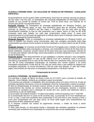 CLÁUSULA VIGÉSIMA NONA - DA FACULDADE DE TRABALHO EM FERIADOS - LEGISLAÇÃO
ESPECÍFICA
Excepcionalmente nas 04 (quatro) datas comemorativas: terça feira de carnaval; domingo de páscoa;
dia das mães e dia dos pais, os empregados das empresas estabelecidas em Shopping's Center's,
poderão ter sua jornada de trabalho no horário das 14:00 às 20:00 horas, com intervalo de 15
minutos para lanche nos seguintes termos:
Parágrafo Primeiro: Os empregados de empresas estabelecidas em Shopping Center's, que
trabalharem nas referidas datas, ou seja, dias 04/03/2014 (terça feira de carnaval); 20/04/2014
(domingo de páscoa); 11/05/2014 (dia das mães) e 10/08/2014 (dia dos pais) além da folga
compensatória receberão no final do mês juntamente com o salário, abono no valor de R$ 50,00
(cinquenta reais) pelo trabalho em cada data comemorativa citada acima. O prazo para
encaminhamento do comprovante de pagamento do referido abono será no Sindicato Laboral até o dia
10 do mês subseqüente impreterivelmente;
Parágrafo Segundo: Todos os empregados de empresas estabelecidas em Shopping Certer's, por
conta do trabalho nos feriados acima mencionados, além das vantagens pecuniárias terão folga
compensatória que deverá ocorrer posterior ao feriado trabalhado e no prazo máximo de até 30 (trinta)
dias;
Parágrafo Terceiro: As empresas encaminharão Acordo de Prorrogação para o trabalho nos feriados
devidamente assinados pelos empregados e empresa, com antecedência mínima de 02 (dois) dias ao
feriado trabalhado, constando: jornada máxima de 06 (seis) horas para cada empregado; intervalo de
15 minutos para refeição; data da folga, sendo esta posterior ao feriado trabalhado e no prazo máximo
de até 30 (trinta) dias;
Parágrafo Quarto: Pelo descumprimento do que estabelece a presente cláusula e seus parágrafos,
será penalizado o empregador no valor de R$ 1.800,00 (hum mil e oitocentos reais) e se houver
reincidência a penalidade será no valor de R$ 3.600,00 (três mil e seiscentos reais), para as empresas
com até 20 (vinte) empregados prejudicados. As empresas com número superior a 20 (vinte)
empregados prejudicados a multa será de 10% (dez por cento) sobre o piso salarial da categoria por
empregado prejudicado, se houver reincidência o valor da multa será dobrada. O valor das multas,
pagas, será revertido pro-rata entre os empregados prejudicados e o Sindicato Laboral;
Compensação de Jornada
CLÁUSULA TRIGÉSIMA - DO BANCO DE HORAS
Fica permitida a criação do Banco de Horas a partir de 01/11/2013, para a jornada de trabalho de
Segunda - feira à Sábado, mediante as condições a seguir enumeradas:
A) A empresa que pretender a modalidade, fará comunicação prévia com prazo mínimo de 10 dias às
entidades signatárias informando o início da modalidade, forma de compensação e setores envolvidos;
B) Será de obrigatoriedade do Sindicato Laboral, através de seus representantes, as explanações e
esclarecimentos das dúvidas por ventura existentes junto aos empregados, devendo a empresa
proporcionar as condições para a realização da reunião sem veto, quando será deliberado sobre a
conveniência ou não da implantação;
C) As jornadas não poderão exceder a 10 (dez) horas diárias, conforme preceitua a lei n.º 9.601/98;
D) A compensação dar-se-á no prazo de 90 (noventa) dias, na proporção de 01 hora trabalhada por
01:20, ou seja, a cada hora excedente será compensada 01:20 (uma hora e vinte minutos) e findo o
prazo para compensação sem que essa ocorra, as horas serão pagas como extraordinárias nos
percentuais de 60% (sessenta por cento);
E) A empresa constará nos recibos de pagamentos mensais, o crédito de horas a serem
compensadas;
F) Após cada período, os documentos ficarão à disposição das entidades signatárias da presente
convenção para conferência e/ou fiscalização do cumprimento das normas estabelecidas;

 