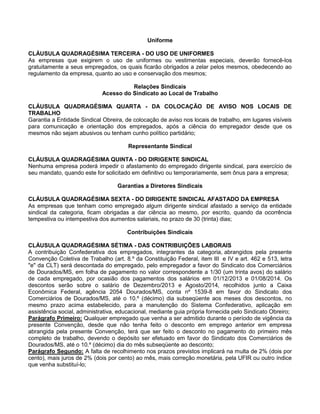 Uniforme
CLÁUSULA QUADRAGÉSIMA TERCEIRA - DO USO DE UNIFORMES
As empresas que exigirem o uso de uniformes ou vestimentas especiais, deverão fornecê-los
gratuitamente a seus empregados, os quais ficarão obrigados a zelar pelos mesmos, obedecendo ao
regulamento da empresa, quanto ao uso e conservação dos mesmos;
Relações Sindicais
Acesso do Sindicato ao Local de Trabalho
CLÁUSULA QUADRAGÉSIMA QUARTA - DA COLOCAÇÃO DE AVISO NOS LOCAIS DE
TRABALHO
Garantia a Entidade Sindical Obreira, de colocação de aviso nos locais de trabalho, em lugares visíveis
para comunicação e orientação dos empregados, após a ciência do empregador desde que os
mesmos não sejam abusivos ou tenham cunho político partidário;
Representante Sindical
CLÁUSULA QUADRAGÉSIMA QUINTA - DO DIRIGENTE SINDICAL
Nenhuma empresa poderá impedir o afastamento do empregado dirigente sindical, para exercício de
seu mandato, quando este for solicitado em definitivo ou temporariamente, sem ônus para a empresa;
Garantias a Diretores Sindicais
CLÁUSULA QUADRAGÉSIMA SEXTA - DO DIRIGENTE SINDICAL AFASTADO DA EMPRESA
As empresas que tenham como empregado algum dirigente sindical afastado a serviço da entidade
sindical da categoria, ficam obrigadas a dar ciência ao mesmo, por escrito, quando da ocorrência
tempestiva ou intempestiva dos aumentos salariais, no prazo de 30 (trinta) dias;
Contribuições Sindicais
CLÁUSULA QUADRAGÉSIMA SÉTIMA - DAS CONTRIBUIÇÕES LABORAIS
A contribuição Confederativa dos empregados, integrantes da categoria, abrangidos pela presente
Convenção Coletiva de Trabalho (art. 8.º da Constituição Federal, item III e IV e art. 462 e 513, letra
"e" da CLT) será descontada do empregado, pelo empregador a favor do Sindicato dos Comerciários
de Dourados/MS, em folha de pagamento no valor correspondente a 1/30 (um trinta avos) do salário
de cada empregado, por ocasião dos pagamentos dos salários em 01/12/2013 e 01/08/2014. Os
descontos serão sobre o salário de Dezembro/2013 e Agosto/2014, recolhidos junto a Caixa
Econômica Federal, agência 2054 Dourados/MS, conta nº 1539-8 em favor do Sindicato dos
Comerciários de Dourados/MS, até o 10.º (décimo) dia subseqüente aos meses dos descontos, no
mesmo prazo acima estabelecido, para a manutenção do Sistema Confederativo, aplicação em
assistência social, administrativa, educacional, mediante guia própria fornecida pelo Sindicato Obreiro;
Parágrafo Primeiro: Qualquer empregado que venha a ser admitido durante o período de vigência da
presente Convenção, desde que não tenha feito o desconto em emprego anterior em empresa
abrangida pela presente Convenção, terá que ser feito o desconto no pagamento do primeiro mês
completo de trabalho, devendo o depósito ser efetuado em favor do Sindicato dos Comerciários de
Dourados/MS, até o 10.º (décimo) dia do mês subseqüente ao desconto;
Parágrafo Segundo: A falta de recolhimento nos prazos previstos implicará na multa de 2% (dois por
cento), mais juros de 2% (dois por cento) ao mês, mais correção monetária, pela UFIR ou outro índice
que venha substituí-lo;

 