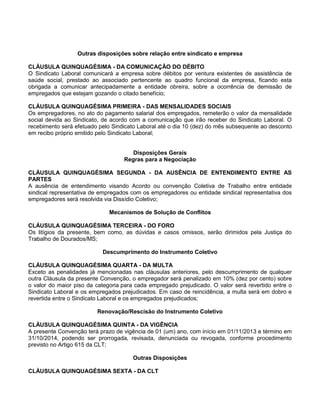Outras disposições sobre relação entre sindicato e empresa
CLÁUSULA QUINQUAGÉSIMA - DA COMUNICAÇÃO DO DÉBITO
O Sindicato Laboral comunicará a empresa sobre débitos por ventura existentes de assistência de
saúde social, prestado ao associado pertencente ao quadro funcional da empresa, ficando esta
obrigada a comunicar antecipadamente a entidade obreira, sobre a ocorrência de demissão de
empregados que estejam gozando o citado benefício;
CLÁUSULA QUINQUAGÉSIMA PRIMEIRA - DAS MENSALIDADES SOCIAIS
Os empregadores, no ato do pagamento salarial dos empregados, remeterão o valor da mensalidade
social devida ao Sindicato, de acordo com a comunicação que irão receber do Sindicato Laboral. O
recebimento será efetuado pelo Sindicato Laboral até o dia 10 (dez) do mês subsequente ao desconto
em recibo próprio emitido pelo Sindicato Laboral;
Disposições Gerais
Regras para a Negociação
CLÁUSULA QUINQUAGÉSIMA SEGUNDA - DA AUSÊNCIA DE ENTENDIMENTO ENTRE AS
PARTES
A ausência de entendimento visando Acordo ou convenção Coletiva de Trabalho entre entidade
sindical representativa de empregados com os empregadores ou entidade sindical representativa dos
empregadores será resolvida via Dissídio Coletivo;
Mecanismos de Solução de Conflitos
CLÁUSULA QUINQUAGÉSIMA TERCEIRA - DO FORO
Os litígios da presente, bem como, as dúvidas e casos omissos, serão dirimidos pela Justiça do
Trabalho de Dourados/MS;
Descumprimento do Instrumento Coletivo
CLÁUSULA QUINQUAGÉSIMA QUARTA - DA MULTA
Exceto as penalidades já mencionadas nas cláusulas anteriores, pelo descumprimento de qualquer
outra Cláusula da presente Convenção, o empregador será penalizado em 10% (dez por cento) sobre
o valor do maior piso da categoria para cada empregado prejudicado. O valor será revertido entre o
Sindicato Laboral e os empregados prejudicados. Em caso de reincidência, a multa será em dobro e
revertida entre o Sindicato Laboral e os empregados prejudicados;
Renovação/Rescisão do Instrumento Coletivo
CLÁUSULA QUINQUAGÉSIMA QUINTA - DA VIGÊNCIA
A presente Convenção terá prazo de vigência de 01 (um) ano, com início em 01/11/2013 e término em
31/10/2014, podendo ser prorrogada, revisada, denunciada ou revogada, conforme procedimento
previsto no Artigo 615 da CLT;
Outras Disposições
CLÁUSULA QUINQUAGÉSIMA SEXTA - DA CLT

 