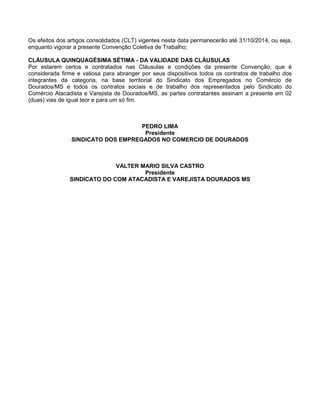 Os efeitos dos artigos consolidados (CLT) vigentes nesta data permanecerão até 31/10/2014, ou seja,
enquanto vigorar a presente Convenção Coletiva de Trabalho;
CLÁUSULA QUINQUAGÉSIMA SÉTIMA - DA VALIDADE DAS CLÁUSULAS
Por estarem certos e contratados nas Cláusulas e condições da presente Convenção, que é
considerada firme e valiosa para abranger por seus dispositivos todos os contratos de trabalho dos
integrantes da categoria, na base territorial do Sindicato dos Empregados no Comércio de
Dourados/MS e todos os contratos sociais e de trabalho dos representados pelo Sindicato do
Comércio Atacadista e Varejista de Dourados/MS, as partes contratantes assinam a presente em 02
(duas) vias de igual teor e para um só fim.

PEDRO LIMA
Presidente
SINDICATO DOS EMPREGADOS NO COMERCIO DE DOURADOS

VALTER MARIO SILVA CASTRO
Presidente
SINDICATO DO COM ATACADISTA E VAREJISTA DOURADOS MS

 