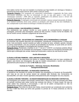hora salário normal. No caso de inventário na empresa que haja trabalho em domingos e feriados o
percentual de horas extras será de 120% (cento e vinte por cento);
Parágrafo Primeiro: Fica assegurado aos comerciários comissionados o pagamento das horas extras
efetivamente trabalhadas com base na remuneração do mês, ou seja, após apurar o valor total da
remuneração (comissão + DSR sobre as comissões, gratificações e/ou prêmios) usa-se o divisor 220
acrescido dos percentuais de que trata o “Caput” desta cláusula;
Parágrafo Segundo: O empregado comissionado terá calculado o repouso semanal remunerado, dividindose as variáveis (comissões, horas extras, prêmios ou produção), pelo número de dias úteis trabalhados no
mês, multiplicando-se pelo número de domingos e feriados do mesmo mês;

CLÁUSULA NONA - DAS REUNIÕES E CURSOS
Fica estabelecido que qualquer reunião ou curso quando do acompanhamento obrigatório do
empregado, promovido pelo empregador, deverá ser feito durante o horário normal de trabalho. Se
fora do horário normal, mediante o pagamento de horas extras;
Comissões
CLÁUSULA DÉCIMA - DO ESTORNO DE COMISSÕES, NOTA PROMISSÓRIA E CHEQUES
As empresas não poderão descontar dos empregados, importâncias correspondentes a cheque sem
fundo, nota promissória, quando recebido por estes na função de caixa, vendedor, gerente, cobrador
ou serviço assemelhado, uma vez cumprido as formalidades da empresa, as quais serão por escrito,
com o ciente do empregado e homologada pelo Sindicato Laboral;
Parágrafo Único: Ressalvada a hipótese no art. 7.º da Lei n.º 3.207/57, as empresas poderão efetuar
descontos ou estornos de comissões dos empregados, incidente sobre as mercadorias devolvidas pelo
cliente após a efetivação das vendas, desde que comprovado o estorno da nota fiscal da venda;
Auxílio Alimentação
CLÁUSULA DÉCIMA PRIMEIRA - DOS LANCHES E REFEIÇÕES
As empresas que não dispuserem de cantina ou refeitório destinarão local em boas condições de
higiene, para lanche aos empregados. No caso de trabalho extraordinário o lanche será fornecido
gratuitamente pela empresa no valor de R$ 10,00 (dez reais);
Contrato de Trabalho – Admissão, Demissão, Modalidades
Desligamento/Demissão
CLÁUSULA DÉCIMA SEGUNDA - DA RESCISÃO CONTRATUAL
A assistência nas rescisões de contrato de trabalho dos empregados no Comércio de Dourados/MS,
com mais de um ano de serviço deverá ser prestada pelo Sindicato dos Comerciários de
Dourados/MS, com data e horário agendado antecipadamente pelo empregador e/ou seu preposto;
CLÁUSULA DÉCIMA TERCEIRA - DA MAIOR REMUNERAÇÃO NA RESCISÃO CONTRATUAL
Os empregados que recebem remuneração variável terão o cálculo de maior remuneração para efeito
de rescisão contratual pela média mensal das variáveis dos últimos 12 (doze) meses. No caso de
existir salário fixo compondo a remuneração, o valor de tal salário corresponderá ao mês do
desligamento e somado a média das variáveis;
Parágrafo Único: Para efeito de cálculo das médias, deverá também ser considerado (sem acréscimo
de 1/3), o valor das férias que tenha sido gozadas no período de 12 meses anteriores ao mês da
rescisão.

 