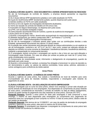 CLÁUSULA DÉCIMA QUARTA - DOS DOCUMENTOS A SEREM APRESENTADOS NA RESCISÃO
No ato da homologação do contrato de trabalho, a empresa deverá apresentar os seguintes
documentos:
A) As 2 (duas) últimas GFIP devidamente quitadas e com saldo atualizado do FGTS;
B) A guia de recolhimento GRRF devidamente quitada, quando dispensa sem justa causa;
C) Extrato analítico do FGTS com saldo atualizado;
D) Ficha ou livro de registro de empregados devidamente atualizados;
E) Termo de rescisão de contrato de trabalho em 05 (cinco) vias;
F) Formulário do Seguro Desemprego, na dispensa sem justa causa;
G) CTPS, com as devidas anotações e baixa;
H) Carta preposto reconhecida firma em Cartório, quando da ausência do empregador;
I) Aviso prévio em 03 (três) vias;
J) Quando o empregado for menor, deverá estar acompanhado do responsável legal, pai ou mãe;
K) Atestado demissional, por médico credenciado (NR 7, da Portaria n.º 3.214/78);
L) Formulário PPP - Perfil Profissiográfico Previdenciário;
M) No ato da homologação a empresa deverá estar quites com as contribuições devidas a esta
Entidade, apresentando documentos dos últimos 12 (doze) meses;
N) A quitação das verbas rescisórias será efetuada através de cheque administrativo ou em espécie no
ato da homologação, conforme o art. 477 § 4.º da CLT, bem como, poderá ser efetuado através de
depósito em dinheiro na conta corrente do trabalhador, transferência bancária, transferência eletrônica,
mediante a apresentação do comprovante bancário;
O) O empregador deverá comunicar o empregado por escrito o dia e hora em que será efetuada a
homologação neste Sindicato. Em caso de atraso por ambas as partes por mais de 01 (uma) hora,
serão consideradas como ausente;
P) Comprovante de conectividade social, informando o desligamento do empregado(a), quando da
demissão sem justa causa;
Q) Quando a remuneração for variável, a empresa fica obrigada a transcrever no verso da rescisão ou
em demonstrativo à parte, os valores de salários (comissões, horas extras, prêmios, adicionais e
outras vantagens) para conferência da média salarial.
Aviso Prévio
CLÁUSULA DÉCIMA QUINTA - A VIGÊNCIA DO AVISO PRÉVIO
Durante a vigência do aviso prévio, fica vedada a transferência do local de trabalho para outra
municipalidade sob pena de rescisão imediata, respondendo o empregador pelo restante do
pagamento do aviso;
CLÁUSULA DÉCIMA SEXTA - DA DECLARAÇÃO DO NOVO EMPREGADOR
Qualquer empregado que no curso do aviso prévio, obtiver novo emprego e provar esta situação por
escrito através de declaração do novo empregador, fica dispensado do cumprimento do prazo restante
do aviso prévio, considerando-se rescindido o contrato de trabalho na data do efetivo desligamento,
ficando as partes isentas do pagamento dos dias restantes do aviso prévio. (Súmula 276 TST);
Parágrafo Primeiro: Quando o aviso prévio for dado pelo empregado e este comprovar o novo
emprego, o mesmo só será dispensado pelo empregador do cumprimento e/ou pagamento do
respectivo aviso se o empregado já tiver cumprido no mínimo 15 dias do aviso prévio, desde a data de
seu pedido de demissão;
Parágrafo Segundo: Nos termos da Lei 12.506/2011, em caso de pedido de demissão do empregado
havendo o desconto do aviso prévio, este será no máximo de 30 (trinta) dias;
Parágrafo Terceiro: O empregador que dispensar o empregado do cumprimento do aviso prévio terá
de fazer constar tal ocorrência no referido aviso;

 