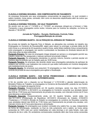 CLÁUSULA VIGÉSIMA SEGUNDA - DOS COMPROVANTES DE PAGAMENTO
As empresas fornecerão aos seus empregados comprovantes de pagamento, no qual constará o
salário recebido, horas extras, comissão, bem como os descontos especificados além de outros que
acresçam a remuneração;
CLÁUSULA VIGÉSIMA TERCEIRA - DO VALE TRANSPORTE
De acordo com as Leis n.º 7.418/85 e n.º 7.619/87, as empresas obrigam-se a fornecer o ValeTransporte a seus empregados contra recibo, inclusive para os horários de refeições, na forma do
Decreto n.º 95.247/87;
Jornada de Trabalho – Duração, Distribuição, Controle, Faltas
Prorrogação/Redução de Jornada
CLÁUSULA VIGÉSIMA QUARTA - DA ALTERAÇÃO DA JORNADA DE TRABALHO
Na jornada de trabalho de Segunda Feira à Sábado, as alterações dos contratos de trabalho dos
Empregados no Comércio de Dourados/MS, sejam para reduzir ou prorrogar a jornada diária de 08
(oito) horas ou a semanal de 44 (quarenta e quatro) horas, serão feitas mediante mútuo consentimento
entre empregador e empregado, por escrito e protocolado na Secretaria do Sindicato laboral até 03
(três) dias antes da data pretendida;
Parágrafo Primeiro: No caso do empregado chegar atrasado ao serviço e o empregador permitir seu
trabalho nesse dia, fica assegurado o repouso semanal remunerado integral;
Parágrafo Segundo: Os empregados estudantes no período noturno, durante o período escolar em
hipótese alguma poderão sair do trabalho após às 18:00 horas;
Parágrafo Terceiro: As empresas não deverão obstar seus empregados estudantes de participar de
estágios que venham a ser realizados nos cursos em que estão matriculados em horários designados
pelo estabelecimento de ensino;
Parágrafo Quarto: As empresas que possuírem 10 empregados ou mais, ficam obrigadas a manter
controle de jornada de seus empregados para agilizar a fiscalização.
CLÁUSULA VIGÉSIMA QUINTA - DAS DATAS PROMOCIONAIS - COMÉRCIO EM GERAL
(EXCETO SHOPPING, MERCADOS, SUPERMERCADOS)
A fim de conciliar com o disposto na Lei Municipal n.º 2.741/2.005 e atender determinação do
Ministério Público do Trabalho, os empregados no Comércio de Dourados/MS, poderão ter seu horário
de trabalho prorrogado da seguinte forma:
Parágrafo Primeiro: Excepcionalmente em 04 (quatro) domingos, sendo nos dias 01/12/2013,
15/12/2013, 22/12/2013 e 29/12/2013 os empregados no Comércio cumprirão sua atividade laboral
das 9:00 às 17:00 horas sem fracionamento da jornada e/ou escalas, com intervalo mínimo de 01 hora
para descanso e alimentação;
Parágrafo Segundo: Excepcionalmente ainda, em 04 (quatro) feriados, sendo estes nos
dias 15/11/2013 (Proclamação da República); 20/12/2013 (Aniversário da Cidade); 21/04/2014
(Tiradentes) e 11/10/2014 (Divisão do Estado) os empregados do comércio de Dourados cumprirão
suas atividades laboral das 09:00 às 17:00 horas sem fracionamento da jornada e/ou escalas, com
intervalo mínimo de 01 hora para descanso e alimentação;
Parágrafo Terceiro: Os empregados que recebem comissão e/ou salário fixo, ou seja, independente
da forma de remuneração, receberão no final do mês juntamente com o salário, as horas extras
acrescidas de 100% (cem por cento) trabalhadas em cada domingo e em cada feriado, mais vale
transporte de ida e volta. Os vendedores comissionados receberão além das horas extras acrescidas

 