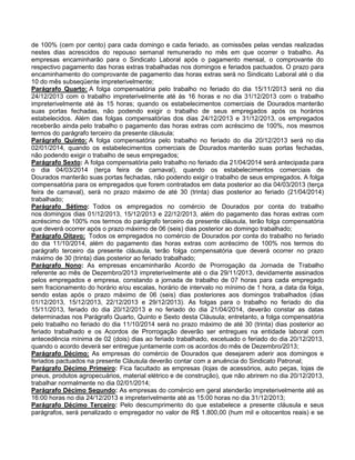 de 100% (cem por cento) para cada domingo e cada feriado, as comissões pelas vendas realizadas
nestes dias acrescidos do repouso semanal remunerado no mês em que ocorrer o trabalho. As
empresas encaminharão para o Sindicato Laboral após o pagamento mensal, o comprovante do
respectivo pagamento das horas extras trabalhadas nos domingos e feriados pactuados. O prazo para
encaminhamento do comprovante de pagamento das horas extras será no Sindicato Laboral até o dia
10 do mês subseqüente impreterivelmente;
Parágrafo Quarto: A folga compensatória pelo trabalho no feriado do dia 15/11/2013 será no dia
24/12/2013 com o trabalho impreterivelmente até às 16 horas e no dia 31/12/2013 com o trabalho
impreterivelmente até às 15 horas; quando os estabelecimentos comerciais de Dourados manterão
suas portas fechadas, não podendo exigir o trabalho de seus empregados após os horários
estabelecidos. Além das folgas compensatórias dos dias 24/12/2013 e 31/12/2013, os empregados
receberão ainda pelo trabalho o pagamento das horas extras com acréscimo de 100%, nos mesmos
termos do parágrafo terceiro da presente cláusula;
Parágrafo Quinto: A folga compensatória pelo trabalho no feriado do dia 20/12/2013 será no dia
02/01/2014, quando os estabelecimentos comerciais de Dourados manterão suas portas fechadas,
não podendo exigir o trabalho de seus empregados;
Parágrafo Sexto: A folga compensatória pelo trabalho no feriado dia 21/04/2014 será antecipada para
o dia 04/03/2014 (terça feira de carnaval), quando os estabelecimentos comerciais de
Dourados manterão suas portas fechadas, não podendo exigir o trabalho de seus empregados. A folga
compensatória para os empregados que forem contratados em data posterior ao dia 04/03/2013 (terça
feira de carnaval), será no prazo máximo de até 30 (trinta) dias posterior ao feriado (21/04/2014)
trabalhado;
Parágrafo Sétimo: Todos os empregados no comércio de Dourados por conta do trabalho
nos domingos dias 01/12/2013, 15/12/2013 e 22/12/2013, além do pagamento das horas extras com
acréscimo de 100% nos termos do parágrafo terceiro da presente cláusula, terão folga compensatória
que deverá ocorrer após o prazo máximo de 06 (seis) dias posterior ao domingo trabalhado;
Parágrafo Oitavo: Todos os empregados no comércio de Dourados por conta do trabalho no feriado
do dia 11/10/2014, além do pagamento das horas extras com acréscimo de 100% nos termos do
parágrafo terceiro da presente cláusula, terão folga compensatória que deverá ocorrer no prazo
máximo de 30 (trinta) dias posterior ao feriado trabalhado;
Parágrafo Nono: As empresas encaminharão Acordo de Prorrogação da Jornada de Trabalho
referente ao mês de Dezembro/2013 impreterivelmente até o dia 29/11/2013, devidamente assinados
pelos empregados e empresa, constando a jornada de trabalho de 07 horas para cada empregado
sem fracionamento do horário e/ou escalas, horário de intervalo no mínimo de 1 hora, a data da folga,
sendo estas após o prazo máximo de 06 (seis) dias posteriores aos domingos trabalhados (dias
01/12/2013, 15/12/2013, 22/12/2013 e 29/12/2013). As folgas para o trabalho no feriado do dia
15/11/2013, feriado do dia 20/12/2013 e no feriado do dia 21/04/2014, deverão constar as datas
determinadas nos Parágrafo Quarto, Quinto e Sexto desta Cláusula; entretanto, a folga compensatória
pelo trabalho no feriado do dia 11/10/2014 será no prazo máximo de até 30 (trinta) dias posterior ao
feriado trabalhado e os Acordos de Prorrogação deverão ser entregues na entidade laboral com
antecedência mínima de 02 (dois) dias ao feriado trabalhado, excetuado o feriado do dia 20/12/2013,
quando o acordo deverá ser entregue juntamente com os acordos do mês de Dezembro/2013;
Parágrafo Décimo: As empresas do comércio de Dourados que desejarem aderir aos domingos e
feriados pactuados na presente Cláusula deverão contar com a anuência do Sindicato Patronal;
Parágrafo Décimo Primeiro: Fica facultado as empresas (lojas de acessórios, auto peças, lojas de
pneus, produtos agropecuários, material elétrico e de construção), que não abrirem no dia 20/12/2013,
trabalhar normalmente no dia 02/01/2014;
Parágrafo Décimo Segundo: As empresas do comércio em geral atenderão impreterivelmente até as
16:00 horas no dia 24/12/2013 e impreterivelmente até as 15:00 horas no dia 31/12/2013;
Parágrafo Décimo Terceiro: Pelo descumprimento do que estabelece a presente cláusula e seus
parágrafos, será penalizado o empregador no valor de R$ 1.800,00 (hum mil e oitocentos reais) e se

 