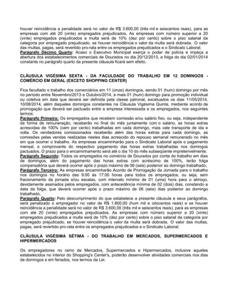 houver reincidência a penalidade será no valor de R$ 3.600,00 (três mil e seiscentos reais), para as
empresas com até 20 (vinte) empregados prejudicados. As empresas com número superior a 20
(vinte) empregados prejudicados a multa será de 10% (dez por cento) sobre o piso salarial da
categoria por empregado prejudicado, se houver reincidência o valor da multa será dobrada. O valor
das multas, pagas, será revertido pro-rata entre os empregados prejudicados e o Sindicato Laboral;
Parágrafo Décimo Quarto: Acaso o Executivo Municipal exerça o poder de polícia e impeça a
abertura dos estabelecimentos comerciais de Dourados no dia 20/12/2013, a folga do dia 02/01/2014
constante no parágrafo quarto da presente cláusula ficará sem efeito.
CLÁUSULA VIGÉSIMA SEXTA - DA FACULDADE DO TRABALHO EM 12 DOMINGOS COMÉRCIO EM GERAL (EXCETO SHOPPING CENTER)
Fica facultado o trabalho dos comerciários em 11 (onze) domingos, sendo 01 (hum) domingo por mês
no período entre Novembro/2013 e Outubro/2014, e mais 01 (hum) domingo para promoção individual
ou coletiva em data que deverá ser definida pela classe patronal, excetuados os dias 11/05/2014,
10/08/2014, além daqueles domingos constantes na Cláusula Vigésima Quinta, mediante acordo de
prorrogação que deverá ser pactuado entre a empresa interessada e os empregados, nos seguintes
termos:
Parágrafo Primeiro: Os empregados que recebem comissão e/ou salário fixo, ou seja, independente
da forma de remuneração, receberão no final do mês juntamente com o salário, as horas extras
acrescidas de 100% (cem por cento) trabalhadas em cada domingo, mais vale transporte de ida e
volta. Os vendedores comissionados receberão além das horas extras para cada domingo, as
comissões pelas vendas realizadas nestes dias acrescido do repouso semanal remunerado no mês
em que ocorrer o trabalho. As empresas encaminharão para o Sindicato Laboral após o pagamento
mensal, o comprovante do respectivo pagamento das horas extras trabalhadas nos domingos
pactuados. O prazo para o encaminhamento será até o dia 10 do mês subseqüente impreterivelmente;
Parágrafo Segundo: Todos os empregados no comércio de Dourados por conta do trabalho em dias
de domingos, além do pagamento das horas extras com acréscimo de 100%, terão folga
compensatória que deverá ocorrer após o prazo máximo de 06 (seis) posterior ao domingo trabalhado;
Parágrafo Terceiro: As empresas encaminharão Acordo de Prorrogação da Jornada para o trabalho
nos domingos no horário das 9:00 às 17:00 horas para todos os empregados, ou seja, sem
fracionamento da jornada e/ou escalas, com intervalo mínimo de 01 (uma) hora para o almoço,
devidamente assinados pelos empregados, com antecedência mínima de 02 (dois) dias, constando a
data da folga, que deverá ocorrer após o prazo máximo de 06 (seis) dias posterior ao domingo
trabalhado;
Parágrafo Quarto: Pelo descumprimento do que estabelece a presente cláusula e seus parágrafos,
será penalizado o empregador no valor de R$ 1.800,00 (hum mil e oitocentos reais) e se houver
reincidência a penalidade será no valor de R$ 3.600,00 (três mil e seiscentos reais), para as empresas
com até 20 (vinte) empregados prejudicados. As empresas com número superior a 20 (vinte)
empregados prejudicados a multa será de 10% (dez por cento) sobre o piso salarial da categoria por
empregado prejudicado, se houver reincidência o valor da multa será dobrada. O valor das multas,
pagas, será revertido pro-rata entre os empregados prejudicados e o Sindicato Laboral;
CLÁUSULA VIGÉSIMA SÉTIMA - DO TRABALHO EM MERCADOS, SUPERMERCADOS E
HIPERMERCADOS
Os empregadores no ramo de Mercados, Supermercados e Hipermercados, inclusive aqueles
estabelecidos no interior do Shopping's Center's, poderão desenvolver atividades comerciais nos dias
de domingos e em feriados, nos termos da Lei.

 