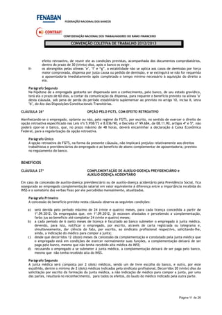 FEDERAÇÃO NACIONAL DOS BANCOS
CONFEDERAÇÃO NACIONAL DOS TRABALHADORES DO RAMO FINANCEIRO
CONVENÇÃO COLETIVA DE TRABALHO 2012/2013
Página 11 de 26
efeito retroativo, de reunir ele as condições previstas, acompanhada dos documentos comprobatórios,
dentro do prazo de 30 (trinta) dias, após o banco os exigir.
II- os abrangidos pelas alíneas "e", "f" e “g”, a estabilidade não se aplica aos casos de demissão por força
maior comprovada, dispensa por justa causa ou pedido de demissão, e se extinguirá se não for requerida
a aposentadoria imediatamente após completado o tempo mínimo necessário à aquisição do direito a
ela.
Parágrafo Segundo
Na hipótese de a empregada gestante ser dispensada sem o conhecimento, pelo banco, de seu estado gravídico,
terá ela o prazo de 60 dias, a contar da comunicação da dispensa, para requerer o benefício previsto na alínea "a"
desta cláusula, sob pena de perda do período estabilitário suplementar ao previsto no artigo 10, inciso II, letra
"b", do Ato das Disposições Constitucionais Transitórias.
CLÁUSULA 26ª OPÇÃO PELO FGTS, COM EFEITO RETROATIVO
Manifestando-se o empregado, optante ou não, pelo regime do FGTS, por escrito, no sentido de exercer o direito de
opção retroativa especificado nas Leis nºs 5.958/73 e 8.036/90, e Decreto nº 99.684, de 08.11.90, artigos 4º e 5º, não
poderá opor-se o banco, que, no prazo máximo de 48 horas, deverá encaminhar a declaração à Caixa Econômica
Federal, para a regularização da opção retroativa.
Parágrafo Único
A opção retroativa do FGTS, na forma da presente cláusula, não implicará prejuízo relativamente aos direitos
trabalhistas e previdenciários do empregado e ao benefício de abono complementar de aposentadoria, previsto
no regulamento do banco.
BENEFÍCIOS
CLÁUSULA 27ª COMPLEMENTAÇÃO DE AUXÍLIO-DOENÇA PREVIDENCIÁRIO e
AUXÍLIO-DOENÇA ACIDENTÁRIO
Em caso da concessão de auxílio-doença previdenciário ou de auxílio-doença acidentário pela Previdência Social, fica
assegurada ao empregado complementação salarial em valor equivalente à diferença entre a importância recebida do
INSS e o somatório das verbas fixas por ele percebidas mensalmente, atualizadas.
Parágrafo Primeiro
A concessão do benefício previsto nesta cláusula observa as seguintes condições:
a) será devida pelo período máximo de 24 (vinte e quatro) meses, para cada licença concedida a partir de
1º.09.2012. Os empregados que, em 1º.09.2012, já estavam afastados e percebendo a complementação,
farão jus ao benefício até completar 24 (vinte e quatro) meses;
b) a cada período de 6 (seis) meses de licença é facultado ao banco submeter o empregado à junta médica,
devendo, para isto, notificar o empregado, por escrito, através de carta registrada ou telegrama e,
simultaneamente, dar ciência do fato, por escrito, ao sindicato profissional respectivo, solicitando-lhe,
ainda, a indicação do médico para compor a junta;
c) desde que decorridos 12 (doze) meses da concessão da complementação e constatado pela junta médica que
o empregado está em condições de exercer normalmente suas funções, a complementação deixará de ser
paga pelo banco, mesmo que não tenha recebido alta médica do INSS;
d) recusando o empregado a se submeter à junta médica, a complementação deixará de ser paga pelo banco,
mesmo que não tenha recebido alta do INSS.
Parágrafo Segundo
A junta médica será composta por 2 (dois) médicos, sendo um de livre escolha do banco, e outro, por este
escolhido, dentre o mínimo de 2 (dois) médicos indicados pelo sindicato profissional. Decorridos 20 (vinte) dias da
solicitação por escrito da formação da junta médica, a não indicação de médico para compor a junta, por uma
das partes, resultará no reconhecimento, para todos os efeitos, do laudo do médico indicado pela outra parte.
 