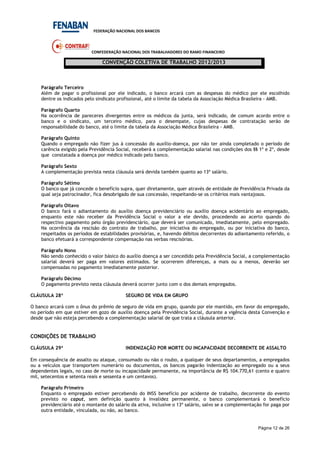 FEDERAÇÃO NACIONAL DOS BANCOS
CONFEDERAÇÃO NACIONAL DOS TRABALHADORES DO RAMO FINANCEIRO
CONVENÇÃO COLETIVA DE TRABALHO 2012/2013
Página 12 de 26
Parágrafo Terceiro
Além de pagar o profissional por ele indicado, o banco arcará com as despesas do médico por ele escolhido
dentre os indicados pelo sindicato profissional, até o limite da tabela da Associação Médica Brasileira - AMB.
Parágrafo Quarto
Na ocorrência de pareceres divergentes entre os médicos da junta, será indicado, de comum acordo entre o
banco e o sindicato, um terceiro médico, para o desempate, cujas despesas de contratação serão de
responsabilidade do banco, até o limite da tabela da Associação Médica Brasileira - AMB.
Parágrafo Quinto
Quando o empregado não fizer jus à concessão do auxílio-doença, por não ter ainda completado o período de
carência exigido pela Previdência Social, receberá a complementação salarial nas condições dos §§ 1º e 2º, desde
que constatada a doença por médico indicado pelo banco.
Parágrafo Sexto
A complementação prevista nesta cláusula será devida também quanto ao 13º salário.
Parágrafo Sétimo
O banco que já concede o benefício supra, quer diretamente, quer através de entidade de Previdência Privada da
qual seja patrocinador, fica desobrigado de sua concessão, respeitando-se os critérios mais vantajosos.
Parágrafo Oitavo
O banco fará o adiantamento do auxílio doença previdenciário ou auxílio doença acidentário ao empregado,
enquanto este não receber da Previdência Social o valor a ele devido, procedendo ao acerto quando do
respectivo pagamento pelo órgão previdenciário, que deverá ser comunicado, imediatamente, pelo empregado.
Na ocorrência da rescisão do contrato de trabalho, por iniciativa do empregado, ou por iniciativa do banco,
respeitados os períodos de estabilidades provisórias, e, havendo débitos decorrentes do adiantamento referido, o
banco efetuará a correspondente compensação nas verbas rescisórias.
Parágrafo Nono
Não sendo conhecido o valor básico do auxílio doença a ser concedido pela Previdência Social, a complementação
salarial deverá ser paga em valores estimados. Se ocorrerem diferenças, a mais ou a menos, deverão ser
compensadas no pagamento imediatamente posterior.
Parágrafo Décimo
O pagamento previsto nesta cláusula deverá ocorrer junto com o dos demais empregados.
CLÁUSULA 28ª SEGURO DE VIDA EM GRUPO
O banco arcará com o ônus do prêmio de seguro de vida em grupo, quando por ele mantido, em favor do empregado,
no período em que estiver em gozo de auxílio doença pela Previdência Social, durante a vigência desta Convenção e
desde que não esteja percebendo a complementação salarial de que trata a cláusula anterior.
CONDIÇÕES DE TRABALHO
CLÁUSULA 29ª INDENIZAÇÃO POR MORTE OU INCAPACIDADE DECORRENTE DE ASSALTO
Em consequência de assalto ou ataque, consumado ou não o roubo, a qualquer de seus departamentos, a empregados
ou a veículos que transportem numerário ou documentos, os bancos pagarão indenização ao empregado ou a seus
dependentes legais, no caso de morte ou incapacidade permanente, na importância de R$ 104.770,61 (cento e quatro
mil, setecentos e setenta reais e sessenta e um centavos).
Parágrafo Primeiro
Enquanto o empregado estiver percebendo do INSS benefício por acidente de trabalho, decorrente do evento
previsto no caput, sem definição quanto à invalidez permanente, o banco complementará o benefício
previdenciário até o montante do salário da ativa, inclusive o 13º salário, salvo se a complementação for paga por
outra entidade, vinculada, ou não, ao banco.
 