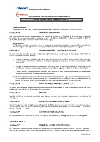 FEDERAÇÃO NACIONAL DOS BANCOS
CONFEDERAÇÃO NACIONAL DOS TRABALHADORES DO RAMO FINANCEIRO
CONVENÇÃO COLETIVA DE TRABALHO 2012/2013
Página 13 de 26
Parágrafo Segundo
A indenização de que trata a presente cláusula poderá ser substituída por seguro, a critério do banco.
CLÁUSULA 30ª TRANSPORTE DE NUMERÁRIO
Nas contratações de serviços especializados em transporte de valores, a FENABAN e as respectivas instituições
bancárias representadas observarão o disposto na Lei nº 7.102, de 20.06.1983, na Portaria DG/DPF nº 387, de
28.08.2006, e alterações posteriores destes instrumentos legais.
Parágrafo Único
A FENABAN adotará, juntamente com as respectivas instituições bancárias representadas, providências
necessárias para coibir o transporte de valores realizado de forma distinta da regra contida no caput.
CLÁUSULA 31ª SEGURANÇA BANCÁRIA – PROCEDIMENTOS ESPECIAIS
Na ocorrência das situações previstas na Cláusula Vigésima Nona, e sem prejuízo da indenização ali prevista, os
Bancos adotarão as seguintes medidas:
a) No caso de assalto a qualquer agência ou posto de atendimento bancário, todos os empregados presentes
terão direito a atendimento médico ou psicológico logo após o ocorrido, e será feita comunicação à CIPA,
onde houver.
b) Em caso de assalto ou ataque contra qualquer agência ou posto de atendimento bancário, consumado ou não
o roubo, ou, ainda, em caso de sequestro consumado, o banco registrará o Boletim de Ocorrência Policial.
c) O banco avaliará o pedido de realocação para outra agência ou posto de atendimento bancário, apresentado
pelo empregado que for vítima de sequestro consumado.
d) Os dados estatísticos nacionais sobre ocorrências de assaltos e ataques, cujos roubos tenham sido consumados
ou não, serão discutidos, semestralmente, até a primeira quinzena de fevereiro e até a primeira quinzena de
agosto, na Comissão Bipartite de Segurança Bancária, referida na Cláusula 60ª desta Convenção.
CLÁUSULA 32ª MULTA POR IRREGULARIDADE NA COMPENSAÇÃO
As multas decorrentes de falhas nos serviços de compensação de cheques e as taxas de devolução ficarão por conta
dos bancos e não poderão ser descontadas dos empregados.
CLÁUSULA 33ª UNIFORME
Quando exigido ou previamente permitido pelo banco, será por ele fornecido, gratuitamente, o uniforme do
empregado.
CLÁUSULA 34ª DIGITADORES - INTERVALO PARA DESCANSO
Nos serviços permanentes de digitação, a cada período de 50 (cinquenta) minutos de trabalho consecutivo caberá um
intervalo de 10 (dez) minutos para descanso, não deduzido da jornada de trabalho, nos termos da NR 17 da Portaria
MTPS nº 3751, de 23.11.1990.
CLÁUSULA 35ª MONITORAMENTO DE RESULTADOS
No monitoramento de resultados, os bancos não exporão, publicamente, o ranking individual de seus empregados.
LIBERDADE SINDICAL
CLÁUSULA 36ª FREQUÊNCIA LIVRE DO DIRIGENTE SINDICAL
Fica assegurada a disponibilidade remunerada dos empregados investidos de mandato sindical - efetivos e suplentes -
que estejam no pleno exercício de suas funções na Diretoria, Conselho Fiscal e Delegados Representantes junto à
 