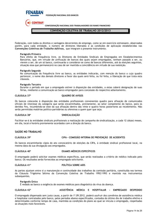 FEDERAÇÃO NACIONAL DOS BANCOS
CONFEDERAÇÃO NACIONAL DOS TRABALHADORES DO RAMO FINANCEIRO
CONVENÇÃO COLETIVA DE TRABALHO 2012/2013
Página 14 de 26
Federação, com todos os direitos e vantagens decorrentes do emprego, como se em exercício estivessem, observados
porém, para cada entidade, o número de diretores liberados e as condições de aplicação estabelecidas nas
Convenções Coletivas de Trabalho Aditivas, que integram o presente instrumento.
Parágrafo Primeiro
Para efeito de frequência livre, os Diretores de Entidades Sindicais de Empregados em Estabelecimentos
Bancários, que, em virtude de unificação de bancos dos quais sejam empregados, tenham passado a ser, ou
vierem a ser, de um só banco, continuarão a considerar-se como de bancos diferentes, até às eleições seguintes,
situação essa que permanecerá no caso de ser mantida a coincidência em virtude de sua reeleição.
Parágrafo Segundo
Na comunicação da frequência livre ao banco, as entidades indicarão, com menção do banco a cujo quadro
pertencer, o nome dos demais diretores a favor dos quais será feita, ou foi feita, a liberação de que trata esta
cláusula.
Parágrafo Terceiro
Durante o período em que o empregado estiver à disposição das entidades, a estas caberá designação de suas
férias, mediante a comunicação ao banco empregador para concessão do respectivo adiantamento.
CLÁUSULA 37ª QUADRO DE AVISOS
Os bancos colocarão à disposição das entidades profissionais convenentes quadro para afixação de comunicados
oficiais de interesse da categoria que serão encaminhados, previamente, ao setor competente do banco, para os
devidos fins, incumbindo-se este da sua afixação dentro das vinte e quatro horas posteriores ao recebimento. Não
serão permitidas matérias político-partidárias ou ofensivas a quem quer que seja.
CLÁUSULA 38ª SINDICALIZAÇÃO
Facilitar-se-á às entidades sindicais profissionais a realização de campanha de sindicalização, a cada 12 (doze) meses,
em dia, local e horário previamente acordados com a direção do banco.
SAÚDE NO TRABALHO
CLÁUSULA 39ª CIPA - COMISSÃO INTERNA DE PREVENÇÃO DE ACIDENTES
Os bancos encaminharão cópia do ato convocatório de eleições da CIPA, à entidade sindical profissional local, na
mesma data da sua divulgação aos empregados.
CLÁUSULA 40ª EXAMES MÉDICOS ESPECÍFICOS
O empregado poderá solicitar exames médicos específicos, que serão realizados a critério de médico indicado pelo
banco. Os resultados serão fornecidos ao empregado solicitante.
CLÁUSULA 41ª POLÍTICA SOBRE AIDS
As partes ajustam entre si a manutenção e continuidade dos trabalhos da comissão paritária, constituída nos termos
da Cláusula Trigésima Sétima da Convenção Coletiva de Trabalho 1992/1993 e mantida nos instrumentos
subsequentes.
Parágrafo Único
É vedado ao banco a exigência de exames médicos para diagnóstico do vírus da doença.
CLÁUSULA 42ª ASSISTÊNCIA MÉDICA E HOSPITALAR - EMPREGADO DESPEDIDO
O empregado dispensado sem justa causa, a partir de 1º.09.2012, poderá usufruir dos convênios de assistência médica
e hospitalar contratados pelo banco, pelos períodos abaixo especificados, contados do último dia de trabalho efetivo e
determinados conforme tempo de casa, mantidas as condições do plano ao qual se vincula o empregado, respeitadas
as situações mais favoráveis.
 