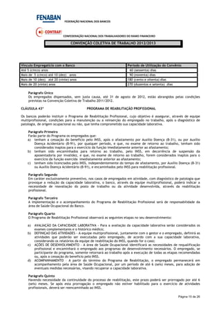 FEDERAÇÃO NACIONAL DOS BANCOS
CONFEDERAÇÃO NACIONAL DOS TRABALHADORES DO RAMO FINANCEIRO
CONVENÇÃO COLETIVA DE TRABALHO 2012/2013
Página 15 de 26
Vínculo Empregatício com o Banco Período de Utilização do Convênio
Até 5 (cinco) anos 60 (sessenta) dias
Mais de 5 (cinco) até 10 (dez) anos 90 (noventa) dias
Mais de 10 (dez) até 20 (vinte) anos 180 (cento e oitenta) dias
Mais de 20 (vinte) anos 270 (duzentos e setenta) dias
Parágrafo Único
Os empregados dispensados, sem justa causa, até 31 de agosto de 2012, estão abrangidos pelas condições
previstas na Convenção Coletiva de Trabalho 2011/2012.
CLÁUSULA 43ª PROGRAMA DE REABILITAÇÃO PROFISSIONAL
Os bancos poderão instituir o Programa de Reabilitação Profissional, cujo objetivo é assegurar, através de equipe
multiprofissional, condições para a manutenção ou a reinserção do empregado no trabalho, após o diagnóstico de
patologia, de origem ocupacional ou não, que tenha comprometido sua capacidade laborativa.
Parágrafo Primeiro
Farão parte do Programa os empregados que:
a) tenham a cessação do benefício pelo INSS, após o afastamento por Auxílio Doença (B-31), ou por Auxílio
Doença Acidentário (B-91), por qualquer período, e que, no exame de retorno ao trabalho, tenham sido
considerados inaptos para o exercício da função imediatamente anterior ao afastamento;
b) tenham sido encaminhados para retorno ao trabalho, pelo INSS, em decorrência de suspensão da
aposentadoria por invalidez, e que, no exame de retorno ao trabalho, forem considerados inaptos para o
exercício da função exercida imediatamente anterior ao afastamento;
c) tenham sido licenciados pelo INSS, independentemente do tempo de afastamento, por Auxílio Doença (B-31)
ou Auxílio Doença Acidentário (B-91), e encaminhados pelo INSS para reabilitação profissional.
Parágrafo Segundo
Em caráter exclusivamente preventivo, nos casos de empregados em atividade, com diagnóstico de patologia que
provoque a redução da capacidade laborativa, o banco, através da equipe multiprofissional, poderá indicar a
necessidade de reavaliação do posto de trabalho ou da atividade desenvolvida, através da reabilitação
profissional.
Parágrafo Terceiro
A implementação e o acompanhamento do Programa de Reabilitação Profissional será de responsabilidade da
área de Saúde Ocupacional do Banco.
Parágrafo Quarto
O Programa de Reabilitação Profissional observará as seguintes etapas no seu desenvolvimento:
a) AVALIAÇÃO DA CAPACIDADE LABORATIVA - Para a avaliação da capacidade laborativa serão considerados os
exames complementares e o histórico médico;
b) DEFINIÇAO DAS ATIVIDADES - A equipe multiprofissional, juntamente com o gestor e o empregado, definirá as
atividades que poderão ser executadas pelo empregado, de acordo com a sua capacidade laborativa,
considerando os relatórios da equipe de reabilitação do INSS, quando for o caso;
c) AÇÕES DE DESENVOLVIMENTO - A área de Saúde Ocupacional identificará as necessidades de requalificação
profissional e encaminhará o empregado aos programas de desenvolvimento necessários. O empregado, se
participante do programa, somente retornará ao trabalho após a execução de todas as etapas recomendadas
ou, após a cessação do benefício pelo INSS.
d) ACOMPANHAMENTO – A partir do término do Programa de Reabilitação, o empregado permanecerá em
acompanhamento pela área de Saúde Ocupacional, por um período de até 6 (seis) meses, para adoção de
eventuais medidas necessárias, visando recuperar a capacidade laborativa.
Parágrafo Quinto
Havendo necessidade da continuidade do processo de reabilitação, este prazo poderá ser prorrogado por até 6
(seis) meses. Se após esta prorrogação o empregado não estiver habilitado para o exercício de atividades
profissionais, deverá ser reencaminhado ao INSS.
 
