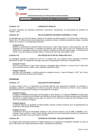 FEDERAÇÃO NACIONAL DOS BANCOS
CONFEDERAÇÃO NACIONAL DOS TRABALHADORES DO RAMO FINANCEIRO
CONVENÇÃO COLETIVA DE TRABALHO 2012/2013
Página 16 de 26
CLÁUSULA 44ª ACIDENTES DE TRABALHO
Os bancos remeterão aos sindicatos profissionais convenentes, mensalmente, as Comunicações de Acidentes de
Trabalho - CATs.
CLÁUSULA 45ª DOS AFASTAMENTOS POR DOENÇA SUPERIORES A 15 DIAS
O empregado que, por motivo de doença, afastar-se do trabalho por período superior a 15 (quinze) dias consecutivos,
deverá, até o 16º (décimo sexto) dia do afastamento, apresentar ao banco, mediante protocolo de entrega, o atestado
médico que comprove a sua incapacidade laborativa.
Parágrafo Único
Mediante o recebimento do atestado médico nos termos do “caput” desta cláusula, o banco requererá, até o 30º
(trigésimo) dia do afastamento, a concessão do benefício junto ao INSS, salvo se até o 20º (vigésimo) dia do
afastamento o empregado comprovar haver requerido o benefício diretamente àquele órgão, ou manifestar por
escrito, no ato da entrega do atestado médico, a intenção de fazê-lo por seus próprios meios.
CLÁUSULA 46ª DECLARAÇÃO DO ÚLTIMO DIA TRABALHADO (DUT)
Ao empregado afastado do trabalho por mais de 15 (quinze) dias, que comprove haver requerido o benefício
diretamente ao INSS, fica assegurada a entrega, pelo banco, da Declaração do Último Dia Trabalhado (DUT).
Parágrafo Primeiro
Para os fins previstos no “caput” desta cláusula, o empregado deve comprovar, no prazo de até 7 (sete) dias
úteis anteriores à perícia médica, haver requerido o benefício ao INSS.
Parágrafo Segundo
Atendida, pelo empregado, a condição prevista no parágrafo anterior, o banco entregará a “DUT” até 2 (dois)
dias úteis anteriores ao dia da perícia médica.
DIVERSIDADE
CLÁUSULA 47ª IGUALDADE DE OPORTUNIDADES
As partes ajustam entre si a manutenção da Comissão Bipartite que desenvolverá propostas de orientação a
empregados, gestores e empregadores no sentido de prevenir eventuais distorções que levem a atos e posturas
discriminatórias nos ambientes de trabalho e na sociedade de forma geral.
Parágrafo Primeiro
O Programa FEBRABAN de Valorização da Diversidade no Setor Bancário e o Programa FEBRABAN de Capacitação
Profissional e Inclusão Social de Pessoas com Deficiência do Setor Bancário servirão de premissa para orientação
dos bancos na implementação de suas ações, de acordo com as diretrizes e planos de ação definidos ou que
vierem a ser definidos no Programa.
Parágrafo Segundo
A Comissão Bipartite de Igualdade de Oportunidades realizará reuniões trimestrais para acompanhamento do
Programa de Valorização da Diversidade.
Parágrafo Terceiro
À semelhança do Censo da Diversidade realizado no setor bancário durante o ano de 2008, a FENABAN, com a
comissão a que se refere o “caput” desta cláusula, planejará um novo levantamento do perfil dos bancários ao
longo do ano de 2013, de forma a efetivá-lo em 2014.
CLÁUSULA 48ª EXTENSÃO DE VANTAGENS – RELAÇÃO HOMOAFETIVA
As vantagens desta Convenção Coletiva de Trabalho aplicáveis aos cônjuges dos empregados abrangem os casos em
que a união decorra de relação homoafetiva estável , devidamente comprovada.
 
