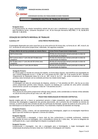FEDERAÇÃO NACIONAL DOS BANCOS
CONFEDERAÇÃO NACIONAL DOS TRABALHADORES DO RAMO FINANCEIRO
CONVENÇÃO COLETIVA DE TRABALHO 2012/2013
Página 17 de 26
Parágrafo Único
O reconhecimento da relação homoafetiva estável dar-se-á com o atendimento a iguais requisitos observados
pela Previdência Social, consoante disciplinam o art. 45 da Instrução Normativa INSS/PRES. nº 45, 06.08.2010
(DOU DE 11.08.2010).
CESSAÇÃO DO CONTRATO INDIVIDUAL DE TRABALHO
CLÁUSULA 49ª AVISO PRÉVIO PROPORCIONAL
O empregado dispensado sem justa causa fará jus ao aviso prévio de 30 (trinta) dias, na forma do art. 487, inciso II, da
CLT, acrescido do aviso prévio proporcional, indenizado, nas seguintes condições:
Tempo efetivo de serviço prestado ao mesmo Banco Aviso Prévio Proporcional (indenizado)
Até 5 (cinco) anos 30 dias da remuneração mensal praticada na data da
comunicação da dispensa
De 5 (cinco) anos e 1 (um) dia até 10 (dez) anos
completos
45 dias da remuneração mensal praticada na data da
comunicação da dispensa
De 10 (dez) anos e 1 (um) dia até 20 (vinte) anos
completos
60 dias da remuneração mensal praticada na data da
comunicação da dispensa
De 20 (vinte) anos e 1 (um) dia em diante 90 dias da remuneração mensal praticada na data da
comunicação da dispensa
Parágrafo Primeiro
Os valores pagos na rescisão do contrato de trabalho, na forma desta cláusula, mais benéficos aos empregados do
que o direito assegurado na Lei n. 12.506, de 11 de outubro de 2011, DOU de 13 de outubro de 2011, atendem
integralmente às disposições dessa lei e do art. 487, inciso II, da CLT, não sendo cumulativas as condições
previstas nesta Convenção com as condições previstas nos citados textos legais.
Parágrafo Segundo
O empregado com data de comunicação de dispensa, anterior a 1º de setembro de 2011, não faz jus ao aviso
prévio proporcional previsto nesta Cláusula, inclusive na hipótese de o período de aviso prévio concedido
anteriormente coincidir ou ultrapassar a data de 1º de setembro de 2011.
Parágrafo Terceiro
Para cálculo do aviso prévio proporcional referido nesta cláusula, serão consideradas as mesmas verbas adotadas
no cálculo do aviso prévio de que trata o art. 487, da CLT.
CLÁUSULA 50ª PRAZO PARA HOMOLOGAÇÃO DE RESCISÃO CONTRATUAL
Quando exigida pela lei, o banco se apresentará perante o órgão competente, para a homologação da rescisão
contratual dos empregados e pagamento das parcelas decorrentes, até o primeiro dia útil imediato ao término do
contrato, ou dentro de dez dias contados da data da notificação da demissão, quando da ausência do aviso prévio, de
sua indenização ou da dispensa do seu cumprimento. Fica ressalvada a hipótese de abandono de emprego.
Parágrafo Primeiro
Se excedido o prazo, o banco, até sua apresentação para homologação, pagará ao ex-empregado importância
igual à que este receberia se vigorasse o contrato de trabalho.
Parágrafo Segundo
Não comparecendo o empregado, o banco dará do fato conhecimento à entidade profissional, mediante
comprovação do envio ao empregado, com a antecedência mínima de 3 (três) dias, de carta ou telegrama de
notificação do ato, o que o desobrigará do disposto no parágrafo anterior.
Parágrafo Terceiro
Comparecendo o empregador, mas não o empregado para a homologação, o órgão homologador dará
comprovação da presença do banco nesse ato. É admitida a homologação com ressalva.
 