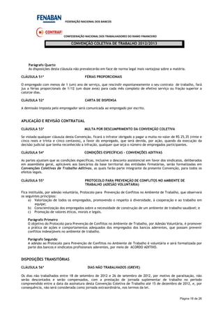 FEDERAÇÃO NACIONAL DOS BANCOS
CONFEDERAÇÃO NACIONAL DOS TRABALHADORES DO RAMO FINANCEIRO
CONVENÇÃO COLETIVA DE TRABALHO 2012/2013
Página 18 de 26
Parágrafo Quarto
As disposições desta cláusula não prevalecerão em face de norma legal mais vantajosa sobre a matéria.
CLÁUSULA 51ª FÉRIAS PROPORCIONAIS
O empregado com menos de 1 (um) ano de serviço, que rescindir espontaneamente o seu contrato de trabalho, fará
jus a férias proporcionais de 1/12 (um doze avos) para cada mês completo de efetivo serviço ou fração superior a
catorze dias.
CLÁUSULA 52ª CARTA DE DISPENSA
A demissão imposta pelo empregador será comunicada ao empregado por escrito.
APLICAÇÃO E REVISÃO CONTRATUAL
CLÁUSULA 53ª MULTA POR DESCUMPRIMENTO DA CONVENÇÃO COLETIVA
Se violada qualquer cláusula desta Convenção, ficará o infrator obrigado a pagar a multa no valor de R$ 25,35 (vinte e
cinco reais e trinta e cinco centavos), a favor do empregado, que será devida, por ação, quando da execução da
decisão judicial que tenha reconhecido a infração, qualquer que seja o número de empregados participantes.
CLÁUSULA 54ª CONDIÇÕES ESPECÍFICAS – CONVENÇÕES ADITIVAS
As partes ajustam que as condições específicas, inclusive o desconto assistencial em favor dos sindicatos, deliberados
em assembléia geral, aplicáveis aos bancários da base territorial das entidades firmatárias, serão formalizadas em
Convenções Coletivas de Trabalho Aditivas, as quais farão parte integrante da presente Convenção, para todos os
efeitos legais.
CLÁUSULA 55ª PROTOCOLO PARA PREVENÇÃO DE CONFLITOS NO AMBIENTE DE
TRABALHO (ADESÃO VOLUNTÁRIA)
Fica instituída, por adesão voluntária, Protocolo para Prevenção de Conflitos no Ambiente de Trabalho, que observará
os seguintes princípios:
a) Valorização de todos os empregados, promovendo o respeito à diversidade, à cooperação e ao trabalho em
equipe;
b) Conscientização dos empregados sobre a necessidade de construção de um ambiente de trabalho saudável; e
c) Promoção de valores éticos, morais e legais.
Parágrafo Primeiro
O objetivo do Protocolo para Prevenção de Conflitos no Ambiente de Trabalho, por Adesão Voluntária, é promover
a prática de ações e comportamentos adequados dos empregados dos bancos aderentes, que possam prevenir
conflitos indesejáveis no ambiente de trabalho.
Parágrafo Segundo
A adesão ao Protocolo para Prevenção de Conflitos no Ambiente de Trabalho é voluntária e será formalizada por
parte dos bancos e sindicatos profissionais aderentes, por meio de ACORDO ADITIVO.
DISPOSIÇÕES TRANSITÓRIAS
CLÁUSULA 56ª DIAS NÃO TRABALHADOS (GREVE)
Os dias não trabalhados entre 18 de setembro de 2012 e 26 de setembro de 2012, por motivo de paralisação, não
serão descontados e serão compensados, com a prestação de jornada suplementar de trabalho no período
compreendido entre a data da assinatura desta Convenção Coletiva de Trabalho até 15 de dezembro de 2012, e, por
consequência, não será considerada como jornada extraordinária, nos termos da lei.
 
