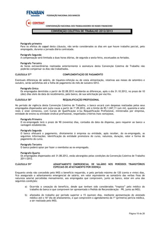 FEDERAÇÃO NACIONAL DOS BANCOS
CONFEDERAÇÃO NACIONAL DOS TRABALHADORES DO RAMO FINANCEIRO
CONVENÇÃO COLETIVA DE TRABALHO 2012/2013
Página 19 de 26
Parágrafo primeiro
Para os efeitos do caput desta cláusula, não serão considerados os dias em que houve trabalho parcial, pelo
empregado, durante a jornada diária contratada.
Parágrafo Segundo
A compensação será limitada a duas horas diárias, de segunda a sexta-feira, excetuados os feriados.
Parágrafo Terceiro
As horas extraordinárias realizadas anteriormente à assinatura desta Convenção Coletiva de Trabalho não
poderão compensar os dias não trabalhados.
CLÁUSULA 57ª COMPLEMENTAÇÃO DE PAGAMENTO
Eventuais diferenças de salário, de tíquetes-refeição ou de cesta alimentação, relativas aos meses de setembro e
outubro, serão satisfeitas até a folha de pagamento do mês de outubro/2012.
Parágrafo Único
Os empregados demitidos a partir de 02.08.2012 receberão as diferenças, após o dia 31.10.2012, no prazo de 10
(dez) dias úteis da data do recebimento, pelo banco, de sua solicitação por escrito.
CLÁUSULA 58ª REQUALIFICAÇÃO PROFISSIONAL
No período de vigência desta Convenção Coletiva de Trabalho, o banco arcará com despesas realizadas pelos seus
empregados dispensados sem justa causa a partir de 1º.09.2012, até o limite de R$ 1.047,11 (um mil, quarenta e sete
reais e onze centavos), com Cursos de Qualificação e/ou Requalificação Profissional, ministrados por empresa,
entidade de ensino ou entidade sindical profissional, respeitados critérios mais vantajosos.
Parágrafo Primeiro
O ex-empregado terá o prazo de 90 (noventa) dias, contados da data da dispensa, para requerer ao banco a
vantagem estabelecida.
Parágrafo Segundo
O banco efetuará o pagamento, diretamente à empresa ou entidade, após receber, do ex-empregado, as
seguintes informações: identificação da entidade promotora do curso, natureza, duração, valor e forma de
pagamento do curso.
Parágrafo Terceiro
O banco poderá optar por fazer o reembolso ao ex-empregado.
Parágrafo Quarto
Os empregados dispensados até 31.08.2012, estão abrangidos pelas condições da Convenção Coletiva de Trabalho
2011/2012.
CLÁUSULA 59ª ADIANTAMENTO EMERGENCIAL DE SALÁRIO NOS PERÍODOS TRANSITÓRIOS
ESPECIAIS DE AFASTAMENTO POR DOENÇA
Enquanto ainda não concedido pelo INSS o benefício requerido, e pelo período máximo de 120 (cento e vinte) dias,
fica assegurado o adiantamento emergencial de salário, em valor equivalente ao somatório das verbas fixas de
natureza salarial percebidas mensalmente, aos empregados que comprovem, junto ao banco, estar em uma das
seguintes condições:
a) Ocorrida a cessação do benefício, desde que tenham sido considerados “inaptos” pelo médico do
trabalho do banco e que comprovem ter apresentado o Pedido de Reconsideração – PR, junto ao INSS;
b) afastados do trabalho por período superior a 15 (quinze) dias, mediante apresentação do atestado
médico até o 16º dia de afastamento, e que comprovem o agendamento da 1ª (primeira) perícia médica,
a ser realizada pelo INSS.
 