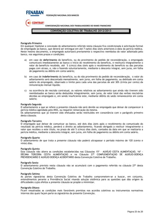 FEDERAÇÃO NACIONAL DOS BANCOS
CONFEDERAÇÃO NACIONAL DOS TRABALHADORES DO RAMO FINANCEIRO
CONVENÇÃO COLETIVA DE TRABALHO 2012/2013
Página 20 de 26
Parágrafo Primeiro
Em qualquer hipótese a concessão do adiantamento referido nesta cláusula fica condicionada à solicitação formal
do empregado ao banco, que deverá ser entregue em até 7 (sete) dias úteis anteriores à data da perícia médica.
Neste mesmo documento, o empregado autorizará previamente o respectivo reembolso do valor adiantado pelo
banco, nos seguintes prazos e condições:
a) em caso de deferimento do benefício, ou do provimento do pedido de reconsideração, o empregado
comunicará imediatamente ao banco o início do recebimento do benefício, e restituirá integralmente o
valor do benefício recebido, até 5 (cinco) dias úteis após o recebimento do benefício ou das parcelas
pagas com atraso, e, não o fazendo voluntariamente, mediante o desconto integral, sem juros, em folha
de pagamento ou débito em conta salário;
b) em caso de indeferimento do benefício, ou do não provimento do pedido de reconsideração, o valor do
adiantamento será descontado mensalmente, sem juros, em folha de pagamento, ou debitado em conta
salário do empregado, observado o limite para cada uma das parcelas de até 30% (trinta por cento) da
remuneração mensal liquida;
c) na ocorrência de rescisão contratual, os valores relativos ao adiantamento que ainda não tiverem sido
reembolsados ao banco serão deduzidos integralmente, sem juros, do valor total das verbas rescisórias
devidas ao empregado e, em sendo insuficiente este, mediante débito do saldo remanescente em conta
salário;
Parágrafo Segundo
O adiantamento a que se refere a presente cláusula não será devido ao empregado que deixar de comparecer à
perícia médica agendada pelo INSS, ou requerer remarcação da mesma.
Os adiantamentos que já tiverem sido efetuados serão restituídos em consonância com o parágrafo primeiro
desta cláusula.
Parágrafo Terceiro
O empregado que deixar de comunicar ao banco, até dois dias úteis após o recebimento do comunicado do
resultado da perícia médica, perderá o direito ao adiantamento, ficando obrigado a restituir integralmente o
valor que recebeu a este título, no prazo de até 5 (cinco) dias úteis, contados da data em que se realizaria a
perícia médica, mediante o desconto integral, sem juros, em folha de pagamento ou débito em conta salário.
Parágrafo Quarto
O adiantamento de que trata a presente cláusula não poderá ultrapassar o período máximo de 120 (cento e
vinte) dias.
Parágrafo Quinto
Esta cláusula não altera as condições estabelecidas nas Cláusulas 15ª – AUXÍLIO CESTA ALIMENTAÇAO, 16ª -
DÉCIMA TERCEIRA CESTA ALIMENTAÇÃO e na Cláusula 27ª COMPLEMENTAÇÃO DE AUXÍLIO-DOENÇA
PREVIDENCIÁRIO E AUXÍLIO-DOENÇA ACIDENTÁRIO desta Convenção Coletiva de Trabalho.
Parágrafo Sexto
O adiantamento previsto nesta cláusula não se acumulará com o pagamento referido na cláusula 27ª desta
Convenção Coletiva de Trabalho.
Parágrafo Sétimo
As partes signatárias desta Convenção Coletiva de Trabalho comprometem-se a buscar, em conjunto,
entendimentos perante a Previdência Social visando solução sistêmica para as questões que dão origem às
dificuldades cujos efeitos a presente cláusula se propõe a minimizar.
Parágrafo Oitavo
Ficam ressalvadas as condições mais favoráveis previstas nos acordos coletivos ou instrumentos normativos
internos dos quais façam parte os signatários da presente Convenção.
 