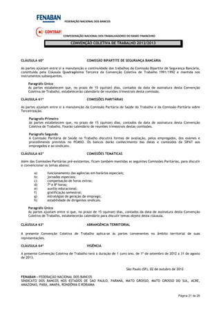 FEDERAÇÃO NACIONAL DOS BANCOS
CONFEDERAÇÃO NACIONAL DOS TRABALHADORES DO RAMO FINANCEIRO
CONVENÇÃO COLETIVA DE TRABALHO 2012/2013
Página 21 de 26
CLÁUSULA 60ª COMISSÃO BIPARTITE DE SEGURANÇA BANCÁRIA
As partes ajustam entre si a manutenção e continuidade dos trabalhos da Comissão Bipartite de Segurança Bancária,
constituída pela Cláusula Quadragésima Terceira da Convenção Coletiva de Trabalho 1991/1992 e mantida nos
instrumentos subsequentes.
Paragráfo Único
As partes estabelecem que, no prazo de 15 (quinze) dias, contados da data de assinatura desta Convenção
Coletiva de Trabalho, estabelecerão calendário de reuniões trimestrais desta comissão.
CLÁUSULA 61ª COMISSÕES PARITÁRIAS
As partes ajustam entre si a manutenção da Comissão Paritária de Saúde do Trabalho e da Comissão Paritária sobre
Terceirização.
Parágrafo Primeiro
As partes estabelecem que, no prazo de 15 (quinze) dias, contados da data de assinatura desta Convenção
Coletiva de Trabalho, fixarão calendário de reuniões trimestrais destas comissões.
Parágrafo Segundo
A Comissão Paritária de Saúde no Trabalho discutirá formas de avaliação, pelos empregados, dos exames e
procedimenos previstos no PCMSO. Os bancos darão conhecimento das datas e conteúdos da SIPAT aos
empregados e ao sindicato.
CLÁUSULA 62ª COMISSÕES TEMÁTICAS
Além das Comissões Paritárias pré-existentes, ficam também mantidas as seguintes Comissões Paritárias, para discutir
e convencionar os temas abaixo:
a) funcionamento das agências em horários especiais;
b) jornadas especiais;
c) compensação de horas extras;
d) 7ª e 8ª horas;
e) auxílio educacional;
f) gratificação semestral;
g) estratégias de geração de emprego;
h) estabilidade de dirigentes sindicais.
Paragráfo Único
As partes ajustam entre si que, no prazo de 15 (quinze) dias, contados da data de assinatura desta Convenção
Coletiva de Trabalho, estabelecerão calendário para discutir temas objeto desta cláusula.
CLÁUSULA 63ª ABRANGÊNCIA TERRITORIAL
A presente Convenção Coletiva de Trabalho aplica-se às partes convenentes no âmbito territorial de suas
representações.
CLÁUSULA 64ª VIGÊNCIA
A presente Convenção Coletiva de Trabalho terá a duração de 1 (um) ano, de 1º de setembro de 2012 a 31 de agosto
de 2013.
São Paulo (SP), 02 de outubro de 2012
FENABAN - FEDERAÇÃO NACIONAL DOS BANCOS
SINDICATO DOS BANCOS NOS ESTADOS DE SAO PAULO, PARANÁ, MATO GROSSO, MATO GROSSO DO SUL, ACRE,
AMAZONAS, PARÁ, AMAPÁ, RONDÔNIA E RORAIMA
 