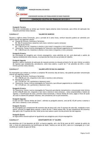 FEDERAÇÃO NACIONAL DOS BANCOS
CONFEDERAÇÃO NACIONAL DOS TRABALHADORES DO RAMO FINANCEIRO
CONVENÇÃO COLETIVA DE TRABALHO 2012/2013
Página 3 de 26
Parágrafo Terceiro
Não serão consideradas as verbas que tiverem regras próprias nesta Convenção, para efeito de aplicação dos
reajustes previstos nesta cláusula.
CLÁUSULA 2ª SALÁRIO DE INGRESSO
Durante a vigência desta Convenção, para a jornada de 6 (seis) horas, nenhum bancário poderá ser admitido com
salário inferior aos seguintes valores:
a) Pessoal de Portaria, Contínuos e Serventes:
R$ 966,74 (novecentos e sessenta e seis reais e setenta e quatro centavos)
b) Pessoal de Escritório:
R$ 1.385,55 (um mil, trezentos e oitenta e cinco reais e cinquenta e cinco centavos)
c) Tesoureiros, Caixas e outros empregados de Tesouraria, que efetuam pagamentos ou recebimentos:
R$ 1.385,55 (um mil, trezentos e oitenta e cinco reais e cinquenta e cinco centavos)
Parágrafo Primeiro
Na contratação de estagiário sem vínculo empregatício, como admitido em Lei, será observado o salário de
ingresso estabelecido nesta cláusula, na proporção das horas de sua jornada de trabalho.
Parágrafo Segundo
Quando o salário resultante da aplicação do reajuste previsto na cláusula primeira for de valor inferior ao salário
de ingresso aqui estabelecido, prevalecerá, como novo salário, a partir de 1º de setembro de 2012, o valor
mínimo previsto nesta cláusula.
CLÁUSULA 3ª SALÁRIO APÓS 90 DIAS DA ADMISSÃO
Os empregados que tenham ou venham a completar 90 (noventa) dias de banco, não poderão perceber remuneração
inferior aos seguintes valores:
a) Pessoal de Portaria, Contínuos e Serventes:
R$ 1.058,96 (um mil, cinquenta e oito reais e noventa e seis centavos)
b) Pessoal de Escritório:
R$ 1.519,00 (um mil, quinhentos e dezenove reais)
c) Tesoureiros, Caixas e outros empregados de Tesouraria, que efetuam pagamentos ou recebimentos:
R$ 1.519,00 (um mil, quinhentos e dezenove reais)
Parágrafo Primeiro
Os Tesoureiros, Caixas e outros empregados de Tesouraria perceberão mensalmente a remuneração total mínima
de R$ 2.056,89 (dois mil, cinquenta e seis reais e oitenta e nove centavos) , nesta compreendidos o Salário de
Ingresso, a Gratificação de Caixa, previstos nesta Convenção, e Outras Verbas de Caixa, pagas a título de ajuda
de custo ou abonos de qualquer natureza, não cumulativas com as pré-existentes.
Parágrafo Segundo
O valor do item “Outras Verbas de Caixa”, referido no parágrafo anterior, será de R$ 172,69 (cento e setenta e
dois reais e sessenta e nove centavos).
Parágrafo Terceiro
Os empregados que completarem 90 (noventa) dias de banco até o dia 15 (quinze) de cada mês, receberão o novo
salário, previsto no caput desta cláusula, a partir do dia 1º deste mesmo mês. Os que completarem 90 (noventa)
dias após o dia 15 (quinze) do mês, farão jus ao novo salário a partir do dia primeiro do mês seguinte.
Parágrafo Quarto
As regras desta cláusula aplicam-se igualmente aos estagiários sem vínculo empregatício.
CLÁUSULA 4ª ADIANTAMENTO DE 13º SALÁRIO
Aos admitidos até 31 de dezembro de 2012, os bancos pagarão, até o dia 30 de maio de 2013, metade do salário do
mês, a título de adiantamento da Gratificação de Natal, relativa ao ano de 2013, salvo se o empregado já o tiver
recebido por ocasião do gozo de férias.
 