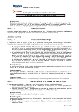 FEDERAÇÃO NACIONAL DOS BANCOS
CONFEDERAÇÃO NACIONAL DOS TRABALHADORES DO RAMO FINANCEIRO
CONVENÇÃO COLETIVA DE TRABALHO 2012/2013
Página 4 de 26
Parágrafo Único
O adiantamento da Gratificação de Natal previsto no § 2º, do artigo 2º, da Lei nº 4.749, de 12 de agosto de 1965 e
no artigo 4º, do Decreto nº 57.155, de 3 de novembro de 1965, na forma estabelecida no caput desta cláusula,
aplica-se, também, ao empregado que requerer o gozo de férias para o mês de janeiro de 2013.
CLÁUSULA 5ª SALÁRIO DO SUBSTITUTO
Durante a vigência desta Convenção, ao empregado admitido para a função de outro dispensado, será garantido
salário igual ao do empregado de menor salário na função, sem considerar vantagens pessoais.
ADICIONAIS SALARIAIS
CLÁUSULA 6ª ADICIONAL POR TEMPO DE SERVIÇO
O adicional por tempo de serviço, no valor de R$ 20,89 (vinte reais e oitenta e nove centavos), respeitadas as
condições mais vantajosas, será concedido na vigência da presente convenção, nas seguintes condições:
a) O empregado admitido até 22.11.2000, inclusive, que não tenha exercido a opção por indenização do
adicional por tempo de serviço, consoante Cláusula Sétima da Convenção Coletiva de Trabalho 2000/2001,
faz jus ao “adicional por tempo de serviço”, no valor ora estabelecido, por ano completo de serviço ou que
vier a completar-se, na vigência da Convenção Coletiva de Trabalho 2012/2013, ao mesmo empregador.
b) O empregado admitido até 22.11.2000, inclusive, que não tenha exercido a opção por indenização do
adicional por tempo de serviço, consoante Cláusula Sétima da Convenção Coletiva de Trabalho 2000/2001,
poderá manifestar por escrito, junto ao banco, a opção por receber indenização em valor único de R$
1.100,00 (um mil e cem reais) para não ter agregados novos adicionais a partir da data da opção, observando-
se todos os critérios estabelecidos na Cláusula Sétima da Convenção Coletiva de Trabalho 2000/2001.
c) O empregado que tenha exercido a opção por indenização do adicional por tempo de serviço, consoante
Cláusula Sétima da Convenção Coletiva de Trabalho 2000/2001, continuará percebendo os adicionais
adquiridos até a data da opção, no valor ora estabelecido.
Parágrafo Primeiro
As condições previstas nas alíneas a, b e c, não se aplicam aos bancos que foram excluídos do Plebiscito realizado
nos dias 06, 07, 08 do mês de dezembro do ano 2000.
Parágrafo Segundo
Aos empregados admitidos a partir de 23.11.2000, inclusive, nos bancos submetidos ao cumprimento do que
dispõe a Cláusula Sétima desta Convenção Coletiva de Trabalho, não será concedido o Adicional por Tempo de
Serviço.
Parágrafo Terceiro
O Adicional previsto nesta Cláusula deverá ser sempre considerado e pago destacadamente do salário mensal.
CLÁUSULA 7ª OPÇÃO POR INDENIZAÇÃO DO ADICIONAL POR TEMPO DE SERVIÇO
O empregado admitido até 22.11.2000 poderá optar, junto ao banco, por uma das disposições abaixo:
a) receber indenização em valor único de R$ 1.100,00 (um mil e cem reais) para não ter agregados novos
adicionais a partir da data da opção, ou
b) continuar mantendo o direito a novos adicionais em suas datas de aniversário de tempo de serviço, prestado
ao mesmo empregador, nas condições da Cláusula Sexta letra “a” desta Convenção.
Parágrafo Primeiro
A opção mencionada acima deverá ser formalizada por escrito.
Parágrafo Segundo
Optando o empregado pelo recebimento da indenização, o pagamento pelo banco será procedido observando-se
as seguintes condições:
a) Quando a opção for feita junto ao banco até o dia 10 (dez), o crédito será efetuado até a data da folha de
pagamento do mês;
 