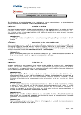 FEDERAÇÃO NACIONAL DOS BANCOS
CONFEDERAÇÃO NACIONAL DOS TRABALHADORES DO RAMO FINANCEIRO
CONVENÇÃO COLETIVA DE TRABALHO 2012/2013
Página 6 de 26
já reajustados nos termos da cláusula primeira, respeitados os critérios mais vantajosos e as demais disposições
específicas previstas nas Convenções Coletivas de Trabalho Aditivas.
CLÁUSULA 12ª GRATIFICAÇÃO DE CAIXA
Fica assegurado aos empregados que efetivamente exerçam e aos que venham a exercer, na vigência da presente
Convenção, as funções de Caixa e Tesoureiro o direito à percepção de R$ 365,20 (trezentos e sessenta e cinco reais e
vinte centavos) mensais, a título de gratificação de caixa, respeitando-se o direito dos que já percebem esta mesma
vantagem em valor mais elevado.
Parágrafo Único
A gratificação prevista nesta cláusula não é cumulativa com a gratificação de função estabelecida na cláusula
anterior.
CLÁUSULA 13ª GRATIFICAÇÃO DE COMPENSADOR DE CHEQUES
Aos empregados que exercem a função de Compensador de Cheques, quando estiverem credenciados pela Câmara de
Compensação do Banco do Brasil S.A., enquanto no exercício efetivo de tais funções, os bancos pagarão a importância
mensal de R$ 119,00 (cento e dezenove reais) a título de gratificação de compensador de cheques, observadas as
condições mais amplas previstas nas Convenções Coletivas de Trabalho Aditivas.
Parágrafo Único
Os que já percebem esta gratificação e não estejam credenciados pela Câmara de Compensação do Banco do
Brasil S.A., continuarão a recebê-la, enquanto no exercício efetivo da função.
AUXÍLIOS
CLÁUSULA 14ª AUXÍLIO REFEIÇÃO
Os bancos concederão aos seus empregados auxílio refeição no valor de R$ 21,46 (vinte e um reais e quarenta e seis
centavos), sem descontos, por dia de trabalho, sob a forma de tíquetes refeição ou tíquetes alimentação, facultado,
excepcionalmente, o seu pagamento em dinheiro, ressalvadas as situações mais favoráveis relacionadas às disposições
da cláusula e seus parágrafos, inclusive quanto à época de pagamento.
Parágrafo Primeiro
Os tíquetes refeição referidos no caput poderão ser, também, substituídos por cartão eletrônico, com a
disponibilidade mensal na forma prevista no caput desta cláusula, nas localidades em que esse meio de
pagamento seja normalmente aceito pelos estabelecimentos comerciais conveniados. Entretanto, havendo
dificuldade de aceitação normal pelos estabelecimentos conveniados, o cartão será revertido para tíquetes
refeição.
Parágrafo Segundo
O auxílio refeição será concedido, antecipada e mensalmente, até o último dia útil do mês anterior ao benefício,
à razão de 22 (vinte e dois) dias fixos por mês, inclusive nos períodos de gozo de férias e até o 15º (décimo
quinto) dia nos afastamentos por doença ou acidente de trabalho. Nos casos de admissão e de retorno ao
trabalho do empregado, no curso do mês, o auxílio será devido proporcionalmente aos dias trabalhados. Em
qualquer situação não caberá restituição dos tíquetes já recebidos.
Parágrafo Terceiro
Os bancos que concedem auxílio semelhante aos seus empregados, mediante o fornecimento de refeição,
poderão optar pela concessão aqui assegurada, por intermédio do sistema de refeições-convênio credenciado
para tal fim, pelo Ministério do Trabalho e Emprego.
Parágrafo Quarto
Os empregados que, comprovadamente, se utilizarem de forma gratuita ou subsidiada dos restaurantes do banco
não farão jus à concessão do auxílio refeição.
 