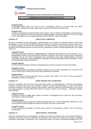 FEDERAÇÃO NACIONAL DOS BANCOS
CONFEDERAÇÃO NACIONAL DOS TRABALHADORES DO RAMO FINANCEIRO
CONVENÇÃO COLETIVA DE TRABALHO 2012/2013
Página 7 de 26
Parágrafo Quinto
O empregado poderá optar, por escrito e com a antecedência mínima de 30 (trinta) dias, por tíquete
alimentação, sendo possível mudar a opção após o transcurso de 180 (cento e oitenta) dias.
Parágrafo Sexto
O auxílio, sob qualquer das formas previstas nesta cláusula, não terá natureza remuneratória, nos termos da Lei
nº 6.321 de 14 de abril de 1976, de seus decretos regulamentadores e da Portaria GM/MTE nº 03, de 01.03.2002
(D.O.U. 05.03.2002) com as alterações dadas pela Portaria GM/MTE nº 08, de 16.04.2002.
CLÁUSULA 15ª AUXÍLIO CESTA ALIMENTAÇÃO
Os bancos concederão aos seus empregados, cumulativamente com o benefício da cláusula anterior, Auxílio Cesta
Alimentação, no valor mensal de R$ 367,92 (trezentos e sessenta e sete reais e noventa e dois centavos) sob a forma
de 4 (quatro) tíquetes, no valor de R$ 91,98 (noventa e um reais e noventa e oito centavos) cada um, junto com a
entrega do Auxílio Refeição previsto na cláusula anterior, observadas as mesmas condições estabelecidas no seu caput
e §§ 2º e 6º.
Parágrafo Primeiro
Os tíquetes alimentação referidos no caput poderão ser substituídos pela emissão de cartão eletrônico, com a
disponibilidade mensal no valor de R$ 367,92 (trezentos e sessenta e sete reais e noventa e dois centavos) nas
localidades em que esse meio de pagamento seja normalmente aceito pelos estabelecimentos comerciais
conveniados. Entretanto, havendo dificuldade de aceitação normal pelos estabelecimentos conveniados, o cartão
será revertido para tíquetes alimentação.
Parágrafo Segundo
O Auxílio Cesta-Alimentação é extensivo à empregada que se encontre em gozo de licença-maternidade.
Parágrafo Terceiro
O empregado afastado por acidente do trabalho ou doença, fará jus à cesta alimentação, por um prazo de 180
(cento e oitenta) dias, contados do primeiro dia de afastamento do trabalho.
Parágrafo Quarto
Este auxílio não será devido pelo banco que já concede outro similar, com valor no mínimo equivalente,
respeitados critérios mais vantajosos.
CLÁUSULA 16ª DÉCIMA TERCEIRA CESTA ALIMENTAÇÃO
Os bancos concederão, até o dia 30 do mês de novembro de 2012, aos empregados que, na data da sua concessão,
estiverem no efetivo exercício de suas atividades, a Décima Terceira Cesta Alimentação, no valor de R$ 367,92
(trezentos e sessenta e sete reais e noventa e dois centavos), através de crédito em cartão eletrônico ou sob a forma
de 4 (quatro) tíquetes, no valor de R$ 91,98 (noventa e um reais e noventa e oito centavos), ressalvadas condições
mais vantajosas.
Parágrafo Primeiro
O benefício previsto no caput desta cláusula é extensivo à empregada que se encontre em gozo de licença-
maternidade na data da concessão.
Parágrafo Segundo
O empregado afastado por acidente do trabalho ou doença fará jus à 13ª Cesta Alimentação, desde que, na data
da sua concessão, esteja afastado do trabalho há menos de 180 (cento e oitenta) dias.
Parágrafo Terceiro
A Cesta Alimentação concedida nos termos desta cláusula é desvinculada do salário e não tem natureza
remuneratória.
CLÁUSULA 17ª AUXÍLIO CRECHE / AUXÍLIO BABÁ
Os bancos reembolsarão aos seus empregados, na vigência do contrato de trabalho, até o valor mensal de R$ 306,21
(trezentos e seis reais e vinte e um centavos), para cada filho, até a idade de 71 (setenta e um) meses, as despesas
realizadas e comprovadas, mensalmente, com o internamento deste em creches ou instituições análogas de sua livre
 
