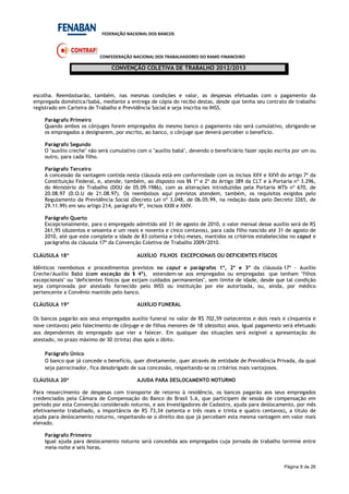 FEDERAÇÃO NACIONAL DOS BANCOS
CONFEDERAÇÃO NACIONAL DOS TRABALHADORES DO RAMO FINANCEIRO
CONVENÇÃO COLETIVA DE TRABALHO 2012/2013
Página 8 de 26
escolha. Reembolsarão, também, nas mesmas condições e valor, as despesas efetuadas com o pagamento da
empregada doméstica/babá, mediante a entrega de cópia do recibo destas, desde que tenha seu contrato de trabalho
registrado em Carteira de Trabalho e Previdência Social e seja inscrita no INSS.
Parágrafo Primeiro
Quando ambos os cônjuges forem empregados do mesmo banco o pagamento não será cumulativo, obrigando-se
os empregados a designarem, por escrito, ao banco, o cônjuge que deverá perceber o benefício.
Parágrafo Segundo
O "auxílio creche" não será cumulativo com o "auxílio babá", devendo o beneficiário fazer opção escrita por um ou
outro, para cada filho.
Parágrafo Terceiro
A concessão da vantagem contida nesta cláusula está em conformidade com os incisos XXV e XXVI do artigo 7º da
Constituição Federal, e, atende, também, ao disposto nos §§ 1º e 2º do Artigo 389 da CLT e à Portaria nº 3.296,
do Ministério do Trabalho (DOU de 05.09.1986), com as alterações introduzidas pela Portaria MTb nº 670, de
20.08.97 (D.O.U de 21.08.97). Os reembolsos aqui previstos atendem, também, os requisitos exigidos pelo
Regulamento da Previdência Social (Decreto Lei nº 3.048, de 06.05.99, na redação dada pelo Decreto 3265, de
29.11.99) em seu artigo 214, parágrafo 9º, incisos XXIII e XXIV.
Parágrafo Quarto
Excepcionalmente, para o empregado admitido até 31 de agosto de 2010, o valor mensal desse auxílio será de R$
261,95 (duzentos e sessenta e um reais e noventa e cinco centavos), para cada filho nascido até 31 de agosto de
2010, até que este complete a idade de 83 (oitenta e três) meses, mantidos os critérios estabelecidas no caput e
parágrafos da cláusula 17ª da Convenção Coletiva de Trabalho 2009/2010.
CLÁUSULA 18ª AUXÍLIO FILHOS EXCEPCIONAIS OU DEFICIENTES FÍSICOS
Idênticos reembolsos e procedimentos previstos no caput e parágrafos 1º, 2º e 3º da cláusula 17ª - Auxílio
Creche/Auxílio Babá (com exceção do § 4º), estendem-se aos empregados ou empregadas que tenham "filhos
excepcionais" ou "deficientes físicos que exijam cuidados permanentes", sem limite de idade, desde que tal condição
seja comprovada por atestado fornecido pelo INSS ou instituição por ele autorizada, ou, ainda, por médico
pertencente a Convênio mantido pelo banco.
CLÁUSULA 19ª AUXÍLIO FUNERAL
Os bancos pagarão aos seus empregados auxílio funeral no valor de R$ 702,59 (setecentos e dois reais e cinquenta e
nove centavos) pelo falecimento de cônjuge e de filhos menores de 18 (dezoito) anos. Igual pagamento será efetuado
aos dependentes do empregado que vier a falecer. Em qualquer das situações será exigível a apresentação do
atestado, no prazo máximo de 30 (trinta) dias após o óbito.
Parágrafo Único
O banco que já concede o benefício, quer diretamente, quer através de entidade de Previdência Privada, da qual
seja patrocinador, fica desobrigado de sua concessão, respeitando-se os critérios mais vantajosos.
CLÁUSULA 20ª AJUDA PARA DESLOCAMENTO NOTURNO
Para ressarcimento de despesas com transporte de retorno à residência, os bancos pagarão aos seus empregados
credenciados pela Câmara de Compensação do Banco do Brasil S.A, que participem de sessão de compensação em
período por esta Convenção considerado noturno, e aos Investigadores de Cadastro, ajuda para deslocamento, por mês
efetivamente trabalhado, a importância de R$ 73,34 (setenta e três reais e trinta e quatro centavos), a título de
ajuda para deslocamento noturno, respeitando-se o direito dos que já percebam esta mesma vantagem em valor mais
elevado.
Parágrafo Primeiro
Igual ajuda para deslocamento noturno será concedida aos empregados cuja jornada de trabalho termine entre
meia-noite e seis horas.
 