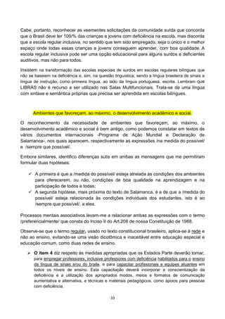 Cabe, portanto, reconhecer as veementes solicitações da comunidade surda que concorda
que o Brasil deve ter 100/% das crianças e jovens com deficiência na escola, mas discorda
que a escola regular inclusiva, no sentido que tem sido empregado, seja o único e o melhor
espaço onde todas essas crianças e jovens conseguem aprender, com boa qualidade..A
escola regular inclusiva pode ser uma opção educacional para alguns surdos e deficientes
auditivos, mas não para todos.

Insistem na transformação das escolas especiais de surdos em escolas regulares bilíngues que
não se baseiem na deficiência e, sim, na questão linguística; sendo a língua brasileira de sinais a
língua de instrução, como primeira língua, ao lado da língua portuguesa, escrita. Lembram que
LIBRAS não é recurso a ser utilizado nas Salas Multifuncionais. Trata-se de uma língua
com sintaxe e semântica próprias que precisa ser aprendida em escolas bilíngues.



      Ambientes que favoreçam, ao máximo, o desenvolvimento acadêmico e social.

O reconhecimento da necessidade de ambientes que favoreçam, ao máximo, o
desenvolvimento acadêmico e social é bem antigo, como podemos constatar em textos de
vários documentos internacionais -Programa de Ação Mundial e Declaração de
Salamanca-, nos quais aparecem, respectivamente as expressões /na medida do possível/
e /sempre que possível/.

Embora similares, identifico diferenças sutis em ambas as mensagens que me permitiram
formular duas hipóteses:

     A primeira é que a /medida do possível/ esteja atrelada às condições dos ambientes
      para oferecerem, ou não, condições de boa qualidade na aprendizagem e na
      participação de todos e todas;
     A segunda hipótese, mais próxima do texto de Salamanca, é a de que a /medida do
      possível/ esteja relacionada às condições individuais dos estudantes, isto é ao
      /sempre que possível/, a eles.

Processos mentais associativos levam-me a relacionar ambas as expressões com o termo
/preferencialmente/ que consta do Inciso II do Art.208 de nossa Constituição de 1988.

Observe-se que o termo regular, usado no texto constitucional brasileiro, aplica-se à rede e
não ao ensino, evitando-se uma visão dicotômica e inaceitável entre educação especial e
educação comum, como duas redes de ensino.

    O item 4 diz respeito às medidas apropriadas que os Estados Parte deverão tomar,
       para empregar professores, inclusive professores com deficiência habilitados para o ensino
       da língua de sinais e/ou do braile, e para capacitar profissionais e equipes atuantes em
       todos os níveis de ensino. Esta capacitação deverá incorporar a conscientização da
       deficiência e a utilização dos apropriados modos, meios e formatos de comunicação
       aumentativa e alternativa, e técnicas e materiais pedagógicos, como apoios para pessoas
       com deficiência.

                                                10
 