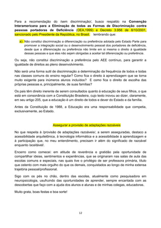 Para a recomendação do /sem discriminação/, busco respaldo na Convenção
Interamericana para a Eliminação de todas as Formas de Discriminação contra
pessoas portadoras de Deficiência (OEA,1999) e Decreto 3.956 de 8/10/2001,
sancionado pelo Presidente da República, no Brasil. lembrando que:

   a) Não constitui discriminação a diferenciação ou preferência adotada pelo Estado Parte para
      promover a integração social ou o desenvolvimento pessoal dos portadores de deficiência,
      desde que a diferenciação ou preferência não limite em si mesma o direito à igualdade
      dessas pessoas e que elas não sejam obrigadas a aceitar tal diferenciação ou preferência.

Ou seja, não constitui discriminação a preferência pelo AEE contínuo, para garantir a
igualdade de direitos ao pleno desenvolvimento.

Não será uma forma sutil de discriminação a determinação da frequência de todos e todas
nas classes comuns do ensino regular? Como fica o direito à aprendizagem que se torna
muito exigente para inúmeros alunos incluídos? E como fica o direito de escolha das
próprias pessoas e, principalmente, de suas famílias?

Os pais têm direito inerente de serem consultados quanto à educação de seus filhos, o que
está em consonância com a Constituição Brasileira, cujo texto inovou ao dizer, claramente,
em seu artigo 205, que a educação é um direito de todos e dever do Estado e da família.

Antes da Constituição de 1988, a Educação era uma responsabilidade que competia,
exclusivamente, ao Estado.



                           Assegurar a provisão de adaptações razoáveis

No que respeita à /provisão de adaptações razoáveis/, a serem asseguradas, destaco a
acessibilidade arquitetônica, à tecnologia informática e a acessibilidade à aprendizagem e
à participação que, no meu entendimento, precisam ir além do significado de razoável
enquanto /aceitável/.

Encerro como comecei: em atitude de reverência e gratidão pela oportunidade de
compartilhar ideias, sentimentos e experiências, que se originaram nas salas de aula das
escolas comuns e especiais, nas quais tive o privilégio de ser professora primária, título
que ostento com mais orgulho do que os demais, conquistados ao longo de minha extensa
trajetória pessoal/profissional.

Sigo com os pés no chão, dentro das escolas, atualmente como pesquisadora em
neuropsicologia, usufruindo das oportunidades de aprender, sempre encantada com as
descobertas que faço com a ajuda dos alunos e alunas e de minhas colegas, educadoras.

Muito grata, boas festas e boa sorte!




                                              12
 