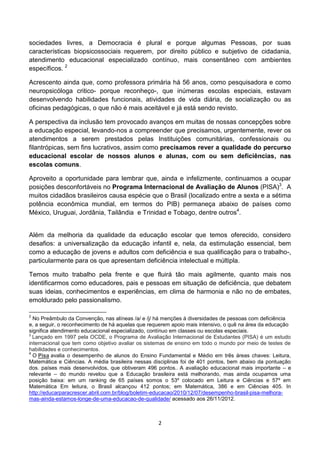 sociedades livres, a Democracia é plural e porque algumas Pessoas, por suas
características biopsicossociais requerem, por direito público e subjetivo de cidadania,
atendimento educacional especializado contínuo, mais consentâneo com ambientes
específicos. 2

Acrescento ainda que, como professora primária há 56 anos, como pesquisadora e como
neuropsicóloga critico- porque reconheço-, que inúmeras escolas especiais, estavam
desenvolvendo habilidades funcionais, atividades de vida diária, de socialização ou as
oficinas pedagógicas, o que não é mais aceitável e já está sendo revisto.

A perspectiva da inclusão tem provocado avanços em muitas de nossas concepções sobre
a educação especial, levando-nos a compreender que precisamos, urgentemente, rever os
atendimentos a serem prestados pelas Instituições comunitárias, confessionais ou
filantrópicas, sem fins lucrativos, assim como precisamos rever a qualidade do percurso
educacional escolar de nossos alunos e alunas, com ou sem deficiências, nas
escolas comuns.

Aproveito a oportunidade para lembrar que, ainda e infelizmente, continuamos a ocupar
posições desconfortáveis no Programa Internacional de Avaliação de Alunos (PISA)3. A
muitos cidadãos brasileiros causa espécie que o Brasil (localizado entre a sexta e a sétima
potência econômica mundial, em termos do PIB) permaneça abaixo de países como
México, Uruguai, Jordânia, Tailândia e Trinidad e Tobago, dentre outros4.


Além da melhoria da qualidade da educação escolar que temos oferecido, considero
desafios: a universalização da educação infantil e, nela, da estimulação essencial, bem
como a educação de jovens e adultos com deficiência e sua qualificação para o trabalho-,
particularmente para os que apresentam deficiência intelectual e múltipla.

Temos muito trabalho pela frente e que fluirá tão mais agilmente, quanto mais nos
identificarmos como educadores, pais e pessoas em situação de deficiência, que debatem
suas ideias, conhecimentos e experiências, em clima de harmonia e não no de embates,
emoldurado pelo passionalismo.

2
  No Preâmbulo da Convenção, nas alíneas /a/ e /j/ há menções à diversidades de pessoas com deficiência
e, a seguir, o reconhecimento de há aquelas que requerem apoio mais intensivo, o quê na área da educação
significa atendimento educacional especializado, contínuo em classes ou escolas especiais.
3
  Lançado em 1997 pela OCDE, o Programa de Avaliação Internacional de Estudantes (PISA) é um estudo
internacional que tem como objetivo avaliar os sistemas de ensino em todo o mundo por meio de testes de
habilidades e conhecimentos.
4
  O Pisa avalia o desempenho de alunos do Ensino Fundamental e Médio em três áreas chaves: Leitura,
Matemática e Ciências. A média brasileira nessas disciplinas foi de 401 pontos, bem abaixo da pontuação
dos. países mais desenvolvidos, que obtiveram 496 pontos.. A avaliação educacional mais importante – e
relevante – do mundo revelou que a Educação brasileira está melhorando, mas ainda ocupamos uma
posição baixa: em um ranking de 65 países somos o 53º colocado em Leitura e Ciências e 57º em
Matemática Em leitura, o Brasil alcançou 412 pontos; em Matemática, 386 e em Ciências 405. In
http://educarparacrescer.abril.com.br/blog/boletim-educacao/2010/12/07/desempenho-brasil-pisa-melhora-
mas-ainda-estamos-longe-de-uma-educacao-de-qualidade/ acessado aos 26/11/2012.



                                                   2
 