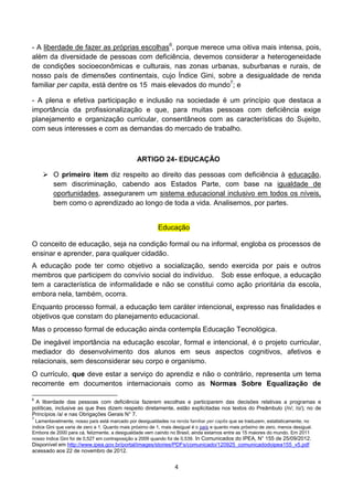 - A liberdade de fazer as próprias escolhas6, porque merece uma oitiva mais intensa, pois,
além da diversidade de pessoas com deficiência, devemos considerar a heterogeneidade
de condições socioeconômicas e culturais, nas zonas urbanas, suburbanas e rurais, de
nosso país de dimensões continentais, cujo Índice Gini, sobre a desigualdade de renda
familiar per capita, está dentre os 15 mais elevados do mundo7; e

- A plena e efetiva participação e inclusão na sociedade é um princípio que destaca a
importância da profissionalização e que, para muitas pessoas com deficiência exige
planejamento e organização curricular, consentâneos com as características do Sujeito,
com seus interesses e com as demandas do mercado de trabalho.



                                                ARTIGO 24- EDUCAÇÃO

     O primeiro item diz respeito ao direito das pessoas com deficiência à educação,
      sem discriminação, cabendo aos Estados Parte, com base na igualdade de
      oportunidades, assegurarem um sistema educacional inclusivo em todos os níveis,
      bem como o aprendizado ao longo de toda a vida. Analisemos, por partes.


                                                          Educação

O conceito de educação, seja na condição formal ou na informal, engloba os processos de
ensinar e aprender, para qualquer cidadão.
A educação pode ter como objetivo a socialização, sendo exercida por pais e outros
membros que participem do convívio social do indivíduo. Sob esse enfoque, a educação
tem a característica de informalidade e não se constitui como ação prioritária da escola,
embora nela, também, ocorra.
Enquanto processo formal, a educação tem caráter intencional, expresso nas finalidades e
objetivos que constam do planejamento educacional.
Mas o processo formal de educação ainda contempla Educação Tecnológica.
De inegável importância na educação escolar, formal e intencional, é o projeto curricular,
mediador do desenvolvimento dos alunos em seus aspectos cognitivos, afetivos e
relacionais, sem desconsiderar seu corpo e organismo.
O currículo, que deve estar a serviço do aprendiz e não o contrário, representa um tema
recorrente em documentos internacionais como as Normas Sobre Equalização de

6
 A liberdade das pessoas com deficiência fazerem escolhas e participarem das decisões relativas a programas e
políticas, inclusive as que lhes dizem respeito diretamente, estão explicitadas nos textos do Preâmbulo (/n/; /o/); no de
Princípios /a/ e nas Obrigações Gerais N° 7.
7
  Lamentavelmente, nosso país está marcado por desigualdades na renda familiar per capita que se traduzem, estatisticamente, no
índice Gini que varia de zero a 1. Quanto mais próximo de 1, mais desigual é o país e quanto mais próximo de zero, menos desigual.
Embora de 2000 para cá, felizmente, a desigualdade vem caindo no Brasil, ainda estamos entre as 15 maiores do mundo. Em 2011
nosso índice Gini foi de 0,527 em contraposição a 2009 quando foi de 0,539. In Comunicados do IPEA, N° 155 de 25/09/2012.
Disponível em http://www.ipea.gov.br/portal/images/stories/PDFs/comunicado/120925_comunicadodoipea155_v5.pdf
acessado aos 22 de novembro de 2012.


                                                                  4
 