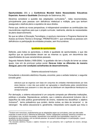 Oportunidades (93) e a Conferência Mundial Sobre Necessidades Educativas
Especiais: Acesso e Qualidade (Declaração de Salamanca, 94).
Devemos considerar a questão das adaptações curriculares 8 , neles recomendadas,
principalmente para pessoas com deficiência intelectual e múltipla, para que tenham
assegurado o desfrute pleno e equitativo de seus direitos.
Penso que, dentre as novas perspectivas, é indispensável considerar as contribuições das
neurociências cognitivas para que o projeto curricular, realmente, atenda às necessidades
de pleno desenvolvimento.
No que se refere à Educação Tecnológica, é oportuno mencionar o Programa Nacional de
Acesso ao Ensino Técnico e Emprego- PRONATEC/2011, que contempla as pessoas com
deficiência e a participação de entidades privadas, sem fins lucrativos.


                                 Igualdade de oportunidades
Defendo, para todos os aprendizes, o direito à igualdade de oportunidades, o que não
significa que as oportunidades devam ser as mesmas ou iguais, em decorrência das
especificidades de suas características pessoais.
Segundo Noberto Bobbio (1909-2004): “a igualdade não tem a função de tornar as coisas
iguais, mas sim de promover justiça social. Deve-se tratar os diferentes de maneira
desigual, para criar condições semelhantes de desenvolvimento.


                                 Sistema educacional inclusivo
Consultando o dicionário eletrônico Houaiss, encontrei, para o verbete /sistema/, o seguinte
conceito geral :

        estrutura que se organiza com base em conjuntos de unidades interrelacionáveis por dois
        eixos básicos: o eixo das que podem ser agrupadas e classificadas pelas características
        semelhantes que possuem e o eixo das que se distribuem em dependência hierárquica ou
        arranjo funcional.

Por derivação, o sistema educacional é um conjunto composto por diferentes instituições,
públicas e privadas. Depreende-se, portanto, que o sistema educacional inclusivo não é
específico da rede pública governamental de ensino, restando-nos decodificar o adjetivo
/inclusivo/9, termo polissêmico que contém, dentre outras, as ideia de /encerrar/ e de
/abranger/. Na esfera educacional é, geralmente, interpretado como aquele que induz à


8
  Embora sem mencionar, explicitamente que as adaptações sejam as curriculares, creio que elas estão
implícitas no texto do Art.2, referente às Definições . Dentre “adaptações razoáveis” devemos considerar as
curriculares e que, se forem recusadas, representam uma restrição que impossibilita o exercício, em
igualdade de oportunidades, com as demais pessoas, do acesso à aprendizagem e à participação, o que é
uma forma de discriminação.
9
 No dicionário eletrônico Houaiss o adjetivo /inclusivo/ em sua polissemia, tem o significado de encerra, abrange,
compreende.

                                                        5
 