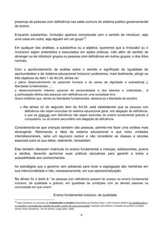 presença de pessoas com deficiência nas salas comuns do sistema público governamental
de ensino.

Enquanto substantivo, /inclusão/ aparece conceituada com o sentido de introduzir, seja
uma coisa em outra, seja alguém em um grupo10.

Em qualquer das análises, a substantiva ou a adjetiva, queremos que a /inclusão/ ou o
/inclusivo/ sejam entendidos e executados em ações práticas, indo além do sentido de
abranger ou de introduzir grupos ou pessoas com deficiência em outros grupos, o dos ditos
normais.

Com o aprofundamento da análise sobre o sentido e significado da /igualdade de
oportunidades/ e de /sistema educacional inclusivo/ poderemos, mais facilmente, atingir os
três objetivos do item 1 do Art.24, alínea /a/:
o pleno desenvolvimento do potencial humano e do senso de dignidade e autoestima[...],
liberdades fundamentais ...;
o desenvolvimento máximo possível da personalidade e dos talentos e criatividade... e
a participação efetiva das pessoas com deficiência em uma sociedade livre.
Quero enfatizar que, dentre as liberdades fundamentais, destaca-se a liberdade de escolha.

      -Na alínea /a/ do segundo item do Art.24, está estabelecido que as pessoas com
        deficiência não sejam excluídas do sistema educacional geral, sob alegação de deficiência,
        e que as crianças com deficiência não sejam excluídas do ensino fundamental gratuito e
        compulsório, ou do ensino secundário sob alegação de deficiência.

Considerando-se que crianças também são pessoas, permito-me fazer uma análise mais
abrangente. Retomando a ideia de sistema educacional e que inclui unidades
interrelacionáveis, seria um equívoco excluir e não considerar as classes e escolas
especiais para os que delas, realmente, necessitam.

Elas também oferecem matrícula no ensino fundamental a crianças, adolescentes, jovens
e adultos, devendo aprimorar suas práticas educativas para garantir a todos a
acessibilidade aos conhecimentos.

As estratégias que o governo vem adotando para rever a segregação são meritórias em
sua intencionalidade e não, necessariamente, em sua operacionalização.

Na alínea /b/ o texto é: “as pessoas com deficiência possam ter acesso ao ensino fundamental
inclusivo, de qualidade e gratuito, em igualdade de condições com as demais pessoas na
comunidade em que vivem”.

                                     Ensino fundamental inclusivo, de qualidade
10
  Cabe relembrar os conceitos de estabelecidos e outsiders defendidos por Norbert Elias e John Scotson,2004.In Os estabelecidos e
os outsiders: sociologia das relações de poder a partir de uma comunidade; tradução Vera Ribeiro; tradução do posfácio à edição
alemã, Pedro Süssekind – Rio de Janeiro: Jorge Zahar, 2000.

                                                                6
 