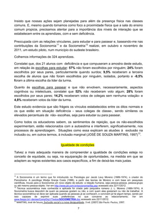 Insisto que nossas ações sejam planejadas para além da presença física nas classes
comuns. E, mesmo quando tomamos como foco a proximidade física que a sala do ensino
comum propicia, precisamos atentar para a importância dos níveis de interação que se
estabelecem entre os aprendizes, com e sem deficiência.

Preocupada com as relações vinculares, para estudar e para passear e, baseando-me nas
contribuições da Socionomia 11 e da Sociometria 12 realizei, em outubro e novembro de
2011, um estudo piloto, num município do sudeste brasileiro.

Colhemos informações de 324 aprendizes.

Constatei que, dos 21 alunos com deficiência e que compuseram a amostra deste estudo,
em relação às escolhas para estudar: 57% não foram escolhidos por ninguém; 24% foram
escolhidos por seus pares, particularmente quando surdos; 9,5% receberam a terceira
escolha de alunos que não foram escolhidos por ninguém, isolados, portanto e -9,5%
foram a última escolha da lider da turma.

Quanto às escolhas para passear e que não envolvem, necessariamente, aspectos
cognitivos ou intelectuais, constatei que 52% não receberam voto algum; 28% foram
escolhidos por seus pares; 14,2% receberam votos de colegas sem nenhuma votação- e
4,8% receberam votos da líder da turma.

Este estudo evidencia que são frágeis os vínculos estabelecidos entre os ditos normais e
os que estão em situação deficiência - seus colegas de classe-, sendo similares os
elevados percentuais de não- escolhas, seja para estudar ou para passear.

Como todos os educadores sabem, os sentimentos de rejeição, que os não-escolhidos
experimentam, estão relacionados com a autoestima e interferem, significativamente, nos
processos de aprendizagem. Situações como essa explicam as alusões à exclusão na
inclusão ou, em outros termos, à inclusão marginal (JOSÉ DE SOUZA MARTINS, 1997)13.


                                             Igualdade de condições

Talvez a mais adequada maneira de compreender a igualdade de condições esteja no
conceito de equidade, ou seja, na equiparação de oportunidades, na medida em que se
adaptem as regras existentes aos casos específicos, a fim de deixá-las mais justas.



11
   A Socionomia é um termo que foi introduzido na Psicologia por Jacob Levy Moreno (1889-1974), o criador do
Psicodrama. A psicóloga Wedja Granja Costa (1996), a partir das teorias de Moreno e com base em pesquisas
científicas, trouxe para a Socionomia um novo objeto de estudo: a relação humana, seja pessoa-pessoa, pessoa-grupo
ou até mesmo pessoa-objeto. Ver em http://www.jet.com.br/socionomia/faq.asp acessado aos 22/11/2012.
12
   Técnica sociométrica mais conhecida e aplicada foi criada pelo psiquiatra romeno J. L. Moreno (1889-1974). A
Sociometria busca descobrir de quem as pessoas gostam ou não, e com quem elas gostariam ou não de trabalhar. A
técnica sociométrica só deve ser aplicada quando as pessoas já se conhecem, e convivem já há algum tempo, sendo por
isso     capazes     de   exprimir  suas    preferências  no    que    concerne   ao    relacionamento.   Ver   em
www.fesppr.br/~denise/CompOrg1/Textos/SOCIOMETRIA.doc acessado aos 22/11/2012.
13
     MARTINS, José de Souza. Exclusão social e a nova desigualdade. 3 ed. (2007) São Paulo: Paulus, 1997.

                                                             7
 