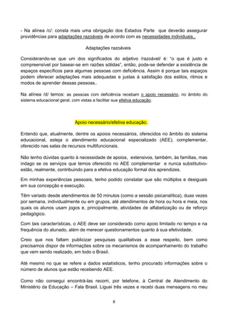 - Na alínea /c/: consta mais uma obrigação dos Estados Parte que deverão assegurar
providências para adaptações razoáveis de acordo com as necessidades individuais.,

                                   Adaptações razoáveis

Considerando-se que um dos significados do adjetivo /razoável/ é: “o que é justo e
compreensível por basear-se em razões sólidas”, então, pode-se defender a existência de
espaços específicos para algumas pessoas com deficiência. Assim é porque tais espaços
podem oferecer adaptações mais adequadas e justas à satisfação dos estilos, ritmos e
modos de aprender dessas pessoas..

Na alínea /d/ temos: as pessoas com deficiência recebam o apoio necessário, no âmbito do
sistema educacional geral, com vistas a facilitar sua efetiva educação.




                             Apoio necessário/efetiva educação.

Entendo que, atualmente, dentre os apoios necessários, oferecidos no âmbito do sistema
educacional, esteja o atendimento educacional especializado (AEE), complementar,
oferecido nas salas de recursos multifuncionais.

Não tenho dúvidas quanto à necessidade de apoios, extensivos, também, às famílias, mas
indago se os serviços que temos oferecido no AEE complementar e nunca substitutivo-
estão, realmente, contribuindo para a efetiva educação formal dos aprendizes.

Em minhas experiências pessoais, tenho podido constatar que são múltiplos e desiguais
em sua concepção e execução.

Têm variado desde atendimentos de 50 minutos (como a sessão psicanalítica), duas vezes
por semana, individualmente ou em grupos, até atendimentos de hora ou hora e meia, nos
quais os alunos usam jogos e, principalmente, atividades de alfabetização ou de reforço
pedagógico.

Com tais características, o AEE deve ser considerado como apoio limitado no tempo e na
frequência do alunado, além de merecer questionamentos quanto à sua efetividade.

Creio que nos faltam publicizar pesquisas qualitativas a esse respeito, bem como
precisamos dispor de informações sobre os mecanismos de acompanhamento do trabalho
que vem sendo realizado, em todo o Brasil.

Até mesmo no que se refere a dados estatísticos, tenho procurado informações sobre o
número de alunos que estão recebendo AEE.

Como não consegui encontrá-las recorri, por telefone, à Central de Atendimento do
Ministério da Educação – Fala Brasil. Liguei três vezes e recebi duas mensagens no meu


                                                 8
 