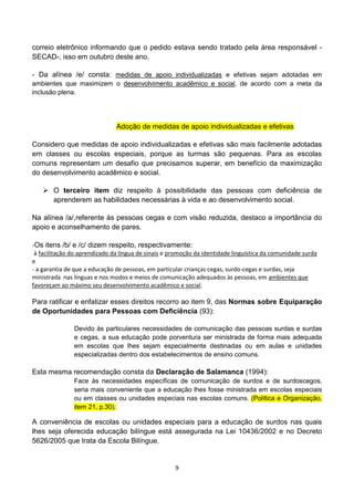 correio eletrônico informando que o pedido estava sendo tratado pela área responsável -
SECAD-, isso em outubro deste ano.

- Da alínea /e/ consta: medidas de apoio individualizadas e efetivas sejam adotadas em
ambientes que maximizem o desenvolvimento acadêmico e social, de acordo com a meta da
inclusão plena.




                               Adoção de medidas de apoio individualizadas e efetivas

Considero que medidas de apoio individualizadas e efetivas são mais facilmente adotadas
em classes ou escolas especiais, porque as turmas são pequenas. Para as escolas
comuns representam um desafio que precisamos superar, em benefício da maximização
do desenvolvimento acadêmico e social.

    O terceiro item diz respeito à possibilidade das pessoas com deficiência de
     aprenderem as habilidades necessárias à vida e ao desenvolvimento social.

Na alínea /a/,referente às pessoas cegas e com visão reduzida, destaco a importância do
apoio e aconselhamento de pares.

-Os itens /b/ e /c/ dizem respeito, respectivamente:
 à facilitação do aprendizado da língua de sinais e promoção da identidade linguística da comunidade surda
e
- a garantia de que a educação de pessoas, em particular crianças cegas, surdo-cegas e surdas, seja
ministrada nas línguas e nos modos e meios de comunicação adequados às pessoas, em ambientes que
favoreçam ao máximo seu desenvolvimento acadêmico e social.

Para ratificar e enfatizar esses direitos recorro ao item 9, das Normas sobre Equiparação
de Oportunidades para Pessoas com Deficiência (93):

               Devido às particulares necessidades de comunicação das pessoas surdas e surdas
               e cegas, a sua educação pode porventura ser ministrada de forma mais adequada
               em escolas que lhes sejam especialmente destinadas ou em aulas e unidades
               especializadas dentro dos estabelecimentos de ensino comuns.

Esta mesma recomendação consta da Declaração de Salamanca (1994):
               Face às necessidades específicas de comunicação de surdos e de surdoscegos,
               seria mais conveniente que a educação lhes fosse ministrada em escolas especiais
               ou em classes ou unidades especiais nas escolas comuns. (Política e Organização,
               item 21, p.30).

A conveniência de escolas ou unidades especiais para a educação de surdos nas quais
lhes seja oferecida educação bilíngue está assegurada na Lei 10436/2002 e no Decreto
5626/2005 que trata da Escola Bilíngue.


                                                     9
 
