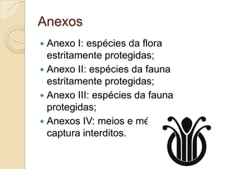 Anexos
 Anexo I: espécies da flora
  estritamente protegidas;
 Anexo II: espécies da fauna
  estritamente protegidas;
 Anexo III: espécies da fauna
  protegidas;
 Anexos IV: meios e métodos de
  captura interditos.
 
