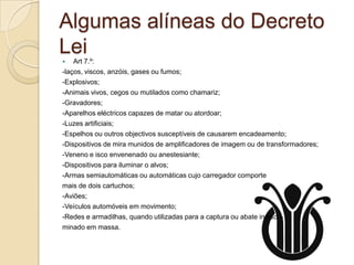 Algumas alíneas do Decreto
Lei
   Art 7.º:
-laços, viscos, anzóis, gases ou fumos;
-Explosivos;
-Animais vivos, cegos ou mutilados como chamariz;
-Gravadores;
-Aparelhos eléctricos capazes de matar ou atordoar;
-Luzes artificiais;
-Espelhos ou outros objectivos susceptíveis de causarem encadeamento;
-Dispositivos de mira munidos de amplificadores de imagem ou de transformadores;
-Veneno e isco envenenado ou anestesiante;
-Dispositivos para iluminar o alvos;
-Armas semiautomáticas ou automáticas cujo carregador comporte
mais de dois cartuchos;
-Aviões;
-Veículos automóveis em movimento;
-Redes e armadilhas, quando utilizadas para a captura ou abate indiscri-
minado em massa.
 